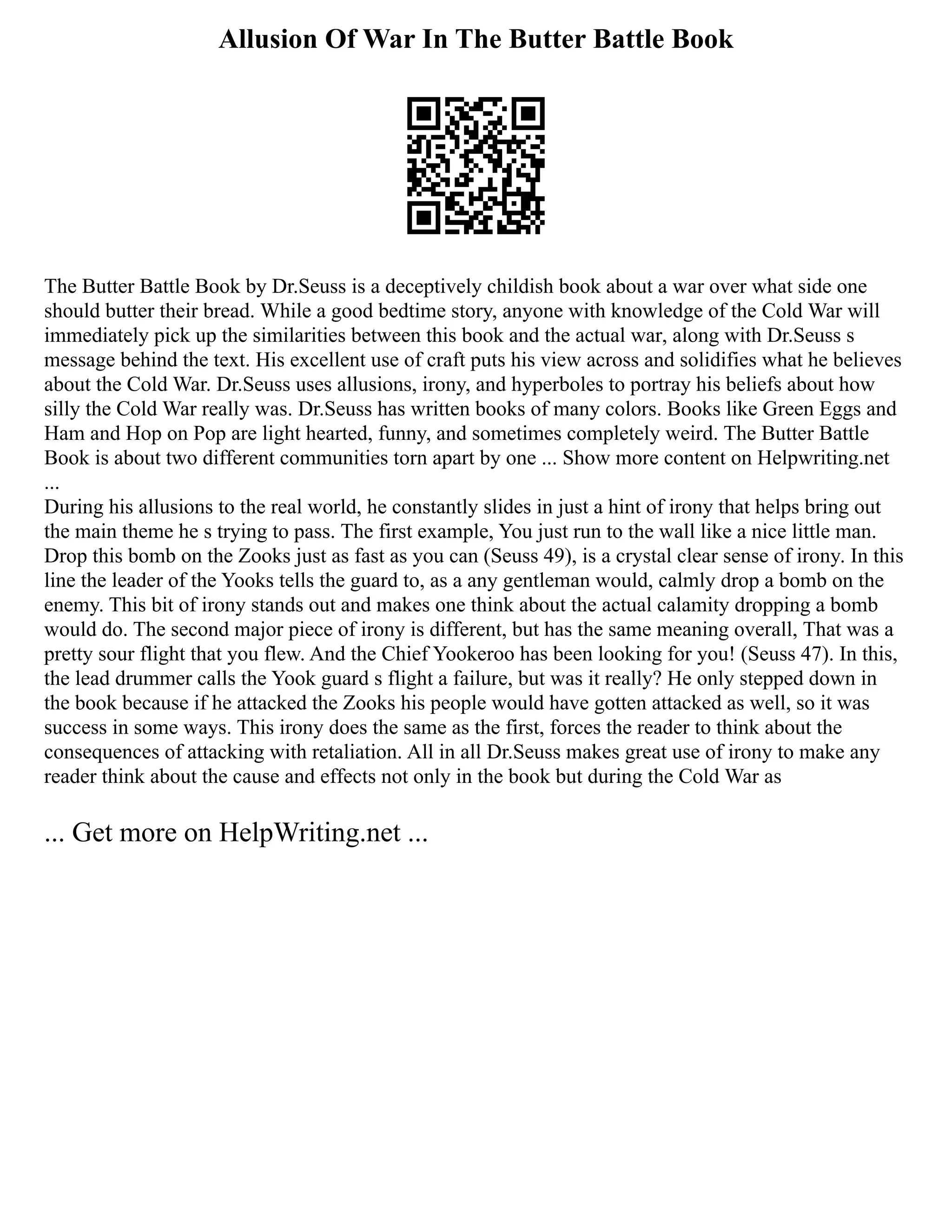 Allusion Of War In The Butter Battle Book
The Butter Battle Book by Dr.Seuss is a deceptively childish book about a war over what side one
should butter their bread. While a good bedtime story, anyone with knowledge of the Cold War will
immediately pick up the similarities between this book and the actual war, along with Dr.Seuss s
message behind the text. His excellent use of craft puts his view across and solidifies what he believes
about the Cold War. Dr.Seuss uses allusions, irony, and hyperboles to portray his beliefs about how
silly the Cold War really was. Dr.Seuss has written books of many colors. Books like Green Eggs and
Ham and Hop on Pop are light hearted, funny, and sometimes completely weird. The Butter Battle
Book is about two different communities torn apart by one ... Show more content on Helpwriting.net
...
During his allusions to the real world, he constantly slides in just a hint of irony that helps bring out
the main theme he s trying to pass. The first example, You just run to the wall like a nice little man.
Drop this bomb on the Zooks just as fast as you can (Seuss 49), is a crystal clear sense of irony. In this
line the leader of the Yooks tells the guard to, as a any gentleman would, calmly drop a bomb on the
enemy. This bit of irony stands out and makes one think about the actual calamity dropping a bomb
would do. The second major piece of irony is different, but has the same meaning overall, That was a
pretty sour flight that you flew. And the Chief Yookeroo has been looking for you! (Seuss 47). In this,
the lead drummer calls the Yook guard s flight a failure, but was it really? He only stepped down in
the book because if he attacked the Zooks his people would have gotten attacked as well, so it was
success in some ways. This irony does the same as the first, forces the reader to think about the
consequences of attacking with retaliation. All in all Dr.Seuss makes great use of irony to make any
reader think about the cause and effects not only in the book but during the Cold War as
... Get more on HelpWriting.net ...
 