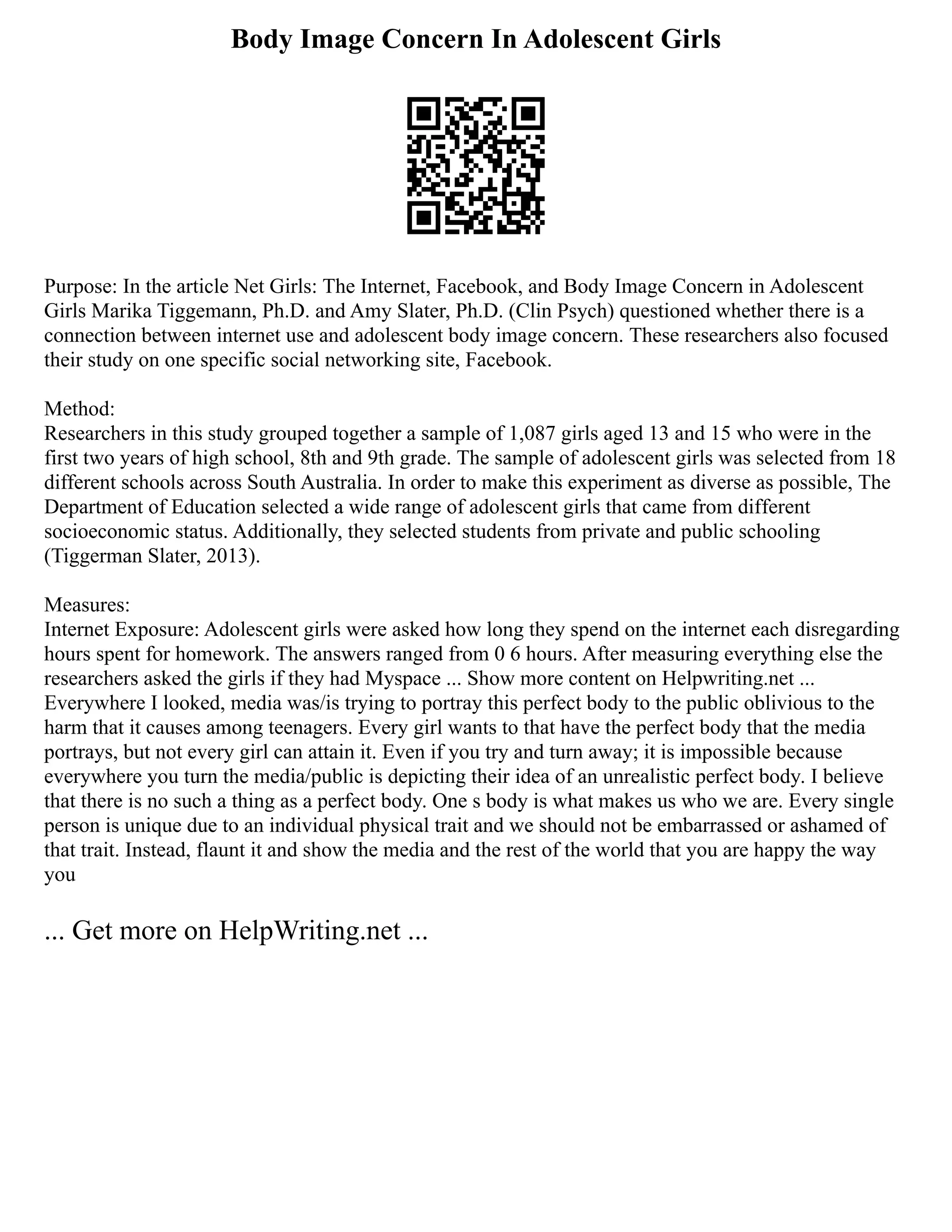 Body Image Concern In Adolescent Girls
Purpose: In the article Net Girls: The Internet, Facebook, and Body Image Concern in Adolescent
Girls Marika Tiggemann, Ph.D. and Amy Slater, Ph.D. (Clin Psych) questioned whether there is a
connection between internet use and adolescent body image concern. These researchers also focused
their study on one specific social networking site, Facebook.
Method:
Researchers in this study grouped together a sample of 1,087 girls aged 13 and 15 who were in the
first two years of high school, 8th and 9th grade. The sample of adolescent girls was selected from 18
different schools across South Australia. In order to make this experiment as diverse as possible, The
Department of Education selected a wide range of adolescent girls that came from different
socioeconomic status. Additionally, they selected students from private and public schooling
(Tiggerman Slater, 2013).
Measures:
Internet Exposure: Adolescent girls were asked how long they spend on the internet each disregarding
hours spent for homework. The answers ranged from 0 6 hours. After measuring everything else the
researchers asked the girls if they had Myspace ... Show more content on Helpwriting.net ...
Everywhere I looked, media was/is trying to portray this perfect body to the public oblivious to the
harm that it causes among teenagers. Every girl wants to that have the perfect body that the media
portrays, but not every girl can attain it. Even if you try and turn away; it is impossible because
everywhere you turn the media/public is depicting their idea of an unrealistic perfect body. I believe
that there is no such a thing as a perfect body. One s body is what makes us who we are. Every single
person is unique due to an individual physical trait and we should not be embarrassed or ashamed of
that trait. Instead, flaunt it and show the media and the rest of the world that you are happy the way
you
... Get more on HelpWriting.net ...
 