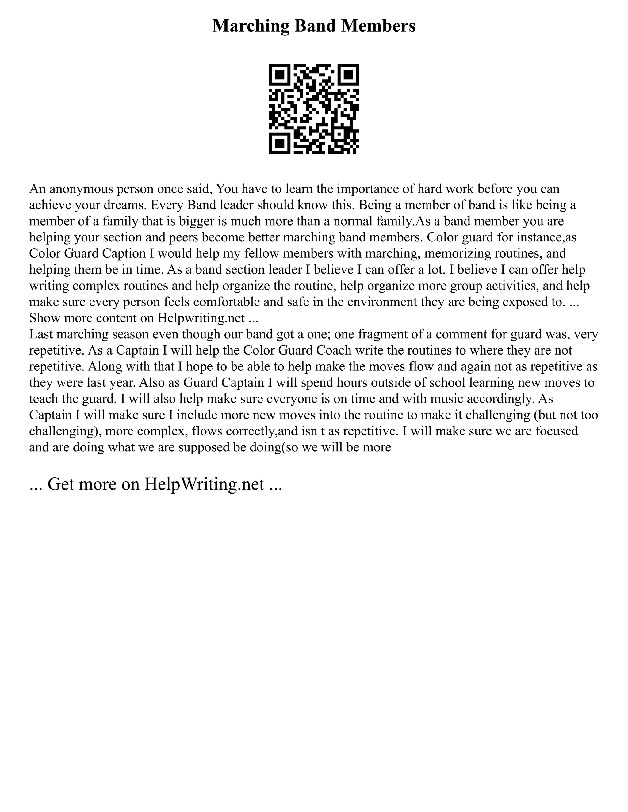 Marching Band Members
An anonymous person once said, You have to learn the importance of hard work before you can
achieve your dreams. Every Band leader should know this. Being a member of band is like being a
member of a family that is bigger is much more than a normal family.As a band member you are
helping your section and peers become better marching band members. Color guard for instance,as
Color Guard Caption I would help my fellow members with marching, memorizing routines, and
helping them be in time. As a band section leader I believe I can offer a lot. I believe I can offer help
writing complex routines and help organize the routine, help organize more group activities, and help
make sure every person feels comfortable and safe in the environment they are being exposed to. ...
Show more content on Helpwriting.net ...
Last marching season even though our band got a one; one fragment of a comment for guard was, very
repetitive. As a Captain I will help the Color Guard Coach write the routines to where they are not
repetitive. Along with that I hope to be able to help make the moves flow and again not as repetitive as
they were last year. Also as Guard Captain I will spend hours outside of school learning new moves to
teach the guard. I will also help make sure everyone is on time and with music accordingly. As
Captain I will make sure I include more new moves into the routine to make it challenging (but not too
challenging), more complex, flows correctly,and isn t as repetitive. I will make sure we are focused
and are doing what we are supposed be doing(so we will be more
... Get more on HelpWriting.net ...
 