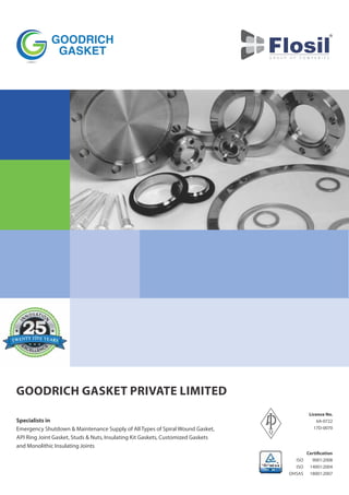 Specialists in
Emergency Shutdown & Maintenance Supply of All Types of Spiral Wound Gasket,
API Ring Joint Gasket, Studs & Nuts, Insulating Kit Gaskets, Customized Gaskets
and Monolithic Insulating Joints
GOODRICH GASKET PRIVATE LIMITED
Licence No.
6A-0722
17D-0070
Certi cation
9001:2008
14001:2004
18001:2007
ISO
ISO
OHSAS
 