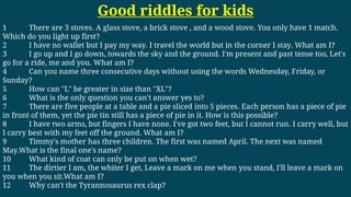 Good riddles for kids
1 There are 3 stoves. A glass stove, a brick stove , and a wood stove. You only have 1 match.
Which do you light up first?
2 I have no wallet but I pay my way. I travel the world but in the corner I stay. What am I?
3 I go up and I go down, towards the sky and the ground. I'm present and past tense too, Let's
go for a ride, me and you. What am I?
4 Can you name three consecutive days without using the words Wednesday, Friday, or
Sunday?
5 How can "L" be greater in size than "XL"?
6 What is the only question you can't answer yes to?
7 There are five people at a table and a pie sliced into 5 pieces. Each person has a piece of pie
in front of them, yet the pie tin still has a piece of pie in it. How is this possible?
8 I have two arms, but fingers I have none. I've got two feet, but I cannot run. I carry well, but
I carry best with my feet off the ground. What am I?
9 Timmy's mother has three children. The first was named April. The next was named
May.What is the final one's name?
10 What kind of coat can only be put on when wet?
11 The dirtier I am, the whiter I get, Leave a mark on me when you stand, I'll leave a mark on
you when you sit.What am I?
12 Why can't the Tyrannosaurus rex clap?
 