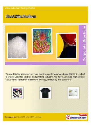 We are leading manufacturers of quality powder coatings & plastisol inks, which
is widely used for textiles and printing industry. We have achieved high level of
customer satisfaction in terms of quality, reliability and durability.
 