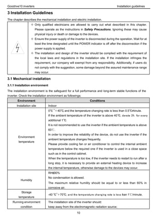 Goodrive10 inverters Installation guidelines
10
3 Installation Guidelines
The chapter describes the mechanical installation and electric installation.
 Only qualified electricians are allowed to carry out what described in this chapter.
Please operate as the instructions in Safety Precautions. Ignoring these may cause
physical injury or death or damage to the devices.
 Ensure the power supply of the inverter is disconnected during the operation. Wait for at
least the time designated until the POWER indicator is off after the disconnection if the
power supply is applied.
 The installation and design of the inverter should be complied with the requirement of
the local laws and regulations in the installation site. If the installation infringes the
requirement, our company will exempt from any responsibility. Additionally, if users do
not comply with the suggestion, some damage beyond the assured maintenance range
may occur.
3.1 Mechanical installation
3.1.1 Installation environment
The installation environment is the safeguard for a full performance and long-term stable functions of the
inverter. Check the installation environment as followings:
Environment Conditions
Installation site Indoor
Environment
temperature
0℃ ~＋40℃, and the temperature changing rate is less than 0.5℃/minute.
If the ambient temperature of the inverter is above 40℃, derate 3% for every
additional 1℃.
It is not recommended to use the inverter if the ambient temperature is above
60℃.
In order to improve the reliability of the device, do not use the inverter if the
ambient temperature changes frequently.
Please provide cooling fan or air conditioner to control the internal ambient
temperature below the required one if the inverter is used in a close space
such as in the control cabinet.
When the temperature is too low, if the inverter needs to restart to run after a
long stop, it is necessary to provide an external heating device to increase
the internal temperature, otherwise damage to the devices may occur.
Humidity
RH≤90%
No condensation is allowed.
The maximum relative humility should be equal to or less than 60% in
corrosive air.
Storage
temperature
-40 ℃~＋70℃, and the temperature changing rate is less than 1℃/minute.
Running environment
condition
The installation site of the inverter should:
keep away from the electromagnetic radiation source;
 