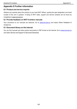 Goodrive10 inverters Appendix D
100
Appendix D Further information
D.1 Product and service inquirie
Address any inquiries about the product to your local INVT offices, quoting the type designation and serial
number of the unit in question. A listing of INVT sales, support and service contacts can be found by
navigating to www.invt.com.cn.
D.1 Provide feedback on INVT Inverters manuals
Your comments on our manuals are welcome. Go to www.invt.com.cn and select Online Feedback of
Contact Us.
D.1 Document library on the Internet
You can find manuals and other product documents in PDF format on the Internet. Go to www.invt.com.cn
and select Service and Support of Document Download.
 