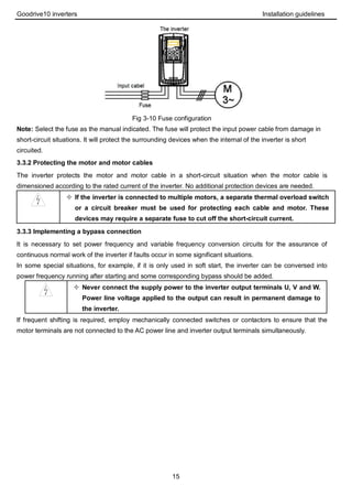 Goodrive10 inverters Installation guidelines
15
Fig 3-10 Fuse configuration
Note: Select the fuse as the manual indicated. The fuse will protect the input power cable from damage in
short-circuit situations. It will protect the surrounding devices when the internal of the inverter is short
circuited.
3.3.2 Protecting the motor and motor cables
The inverter protects the motor and motor cable in a short-circuit situation when the motor cable is
dimensioned according to the rated current of the inverter. No additional protection devices are needed.
 If the inverter is connected to multiple motors, a separate thermal overload switch
or a circuit breaker must be used for protecting each cable and motor. These
devices may require a separate fuse to cut off the short-circuit current.
3.3.3 Implementing a bypass connection
It is necessary to set power frequency and variable frequency conversion circuits for the assurance of
continuous normal work of the inverter if faults occur in some significant situations.
In some special situations, for example, if it is only used in soft start, the inverter can be conversed into
power frequency running after starting and some corresponding bypass should be added.
 Never connect the supply power to the inverter output terminals U, V and W.
Power line voltage applied to the output can result in permanent damage to
the inverter.
If frequent shifting is required, employ mechanically connected switches or contactors to ensure that the
motor terminals are not connected to the AC power line and inverter output terminals simultaneously.
 