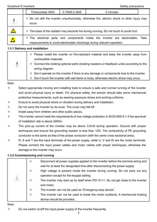 Goodrive10 inverters Safety precautions
3
Three-phase 400V 0.75kW-2.2kW 5 minutes
 Do not refit the inverter unauthorizedly; otherwise fire, electric shock or other injury may
occur.
 The base of the radiator may become hot during running. Do not touch to avoid hurt.
 The electrical parts and components inside the inverter are electrostatic. Take
measurements to avoid electrostatic discharge during relevant operation.
1.3.1 Delivery and installation
 Please install the inverter on fire-retardant material and keep the inverter away from
combustible materials.
 Connect the braking optional parts (braking resistors or feedback units) according to the
wiring diagram.
 Don’t operate on the inverter if there is any damage or components loss to the inverter.
 Don’t touch the inverter with wet items or body, otherwise electric shock may occur.
Note:
 Select appropriate moving and installing tools to ensure a safe and normal running of the inverter
and avoid physical injury or death. For physical safety, the erector should take some mechanical
protective measurements, such as wearing exposure shoes and working uniforms.
 Ensure to avoid physical shock or vibration during delivery and installation.
 Do not carry the inverter by its cover. The cover may fall off.
 Install away from children and other public places.
 The inverter cannot meet the requirements of low voltage protection in IEC61800-5-1 if the sea level
of installation site is above 2000m.
 The pick-up current of the inverter may be above 3.5mA during operation. Ground with proper
techniques and ensure the grounding resistor is less than 10Ω. The conductivity of PE grounding
conductor is the same as that of the phase conductor (with the same cross sectional area).
 R, S and T are the input terminals of the power supply, while U, V and W are the motor terminals.
Please connect the input power cables and motor cables with proper techniques; otherwise the
damage to the inverter may occur.
1.3.2 Commissioning and running
 Disconnect all power supplies applied to the inverter before the terminal wiring and
wait for at least the designated time after disconnecting the power supply.
 High voltage is present inside the inverter during running. Do not carry out any
operation except for the keypad setting.
 The inverter may start up by itself when P01.21=1. Do not get close to the inverter
and motor.
 The inverter can not be used as “Emergency-stop device”.
 The inverter can not be used to break the motor suddenly. A mechanical braking
device should be provided.
Note:
 Do not switch on/off the input power supply of the inverter frequently.
 