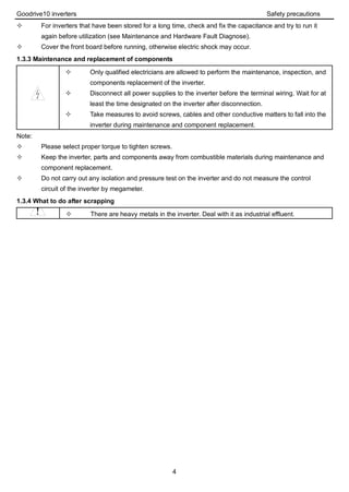Goodrive10 inverters Safety precautions
4
 For inverters that have been stored for a long time, check and fix the capacitance and try to run it
again before utilization (see Maintenance and Hardware Fault Diagnose).
 Cover the front board before running, otherwise electric shock may occur.
1.3.3 Maintenance and replacement of components
 Only qualified electricians are allowed to perform the maintenance, inspection, and
components replacement of the inverter.
 Disconnect all power supplies to the inverter before the terminal wiring. Wait for at
least the time designated on the inverter after disconnection.
 Take measures to avoid screws, cables and other conductive matters to fall into the
inverter during maintenance and component replacement.
Note:
 Please select proper torque to tighten screws.
 Keep the inverter, parts and components away from combustible materials during maintenance and
component replacement.
 Do not carry out any isolation and pressure test on the inverter and do not measure the control
circuit of the inverter by megameter.
1.3.4 What to do after scrapping
 There are heavy metals in the inverter. Deal with it as industrial effluent.
 