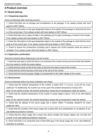 Goodrive10 inverters Product overview
5
2 Product overview
2.1 Quick start-up
2.1.1 Unpacking inspection
Check as followings after receiving products:
1. Check that there are no damage and humidification to the package. If not, please contact with local
agents or INVT offices.
2. Check the information on the type designation label on the outside of the package to verify that the drive
is of the correct type. If not, please contact with local dealers or INVT offices.
3. Check that there are no signs of water in the package and no signs of damage or breach to the inverter.
If not, please contact with local dealers or INVT offices.
4. Check the information on the type designation label on the outside of the package to verify that the name
plate is of the correct type. If not, please contact with local dealers or INVT offices.
5. Check to ensure the accessories (including user’s manual and control keypad) inside the device is
complete. If not, please contact with local dealers or INVT offices.
2.1.2 Application confirmation
Check the machine before beginning to use the inverter:
1. Check the load type to verify that there is no overload of the inverter during work and check that whether
the drive needs to modify the power degree.
2. Check that the actual current of the motor is less than the rated current of the inverter.
3. Check that the control accuracy of the load is the same of the inverter.
4. Check that the incoming supply voltage is correspondent to the rated voltage of the inverter.
2.1.3 Environment
Check as followings before the actual installation and usage:
1. Check that the ambient temperature of the inverter is below 40℃. If exceeds, derate 3% for every
additional 1℃.Additionally, the inverter can not be used if the ambient temperature is above 50℃.
Note: for the cabinet inverter, the ambient temperature means the air temperature inside the cabinet.
2. Check that the ambient temperature of the inverter in actual usage is above -10℃. If not, add heating
facilities.
Note: for the cabinet inverter, the ambient temperature means the air temperature inside the cabinet.
3. Check that the altitude of the actual usage site is below 1000m. If exceeds, derate1% for every
additional 100m.
4. Check that the humidity of the actual usage site is below 90% and condensation is not allowed. If not,
add additional protection inverters.
5. Check that the actual usage site is away from direct sunlight and foreign objects can not enter the
inverter. If not, add additional protective measures.
6. Check that there is no conductive dust or flammable gas in the actual usage site. If not, add additional
protection to inverters.
 