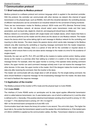 Goodrive10 inverters Communication protocol
74
7 Communication protocol
7.1 Brief instruction to Modbus protocol
Modbus protocol is a software protocol and common language which is applied in the electrical controller.
With this protocol, the controller can communicate with other devices via network (the channel of signal
transmission or the physical layer, such as RS485). And with this industrial standard, the controlling devices
of different manufacturers can be connected to an industrial network for the convenient of being monitored.
There are two transmission modes for Modbus protocol: ASCII mode and RTU (Remote Terminal Units)
mode. On one Modbus network, all devices should select same transmission mode and their basic
parameters, such as baud rate, digital bit, check bit, and stopping bit should have no difference.
Modbus network is a controlling network with single-master and multiple slaves, which means that there is
only one device performs as the master and the others are the slaves on one Modbus network. The master
means the device which has active talking right to sent message to Modbus network for the controlling and
inquiring to other devices. The slave means the passive device which sends data message to the Modbus
network only after receiving the controlling or inquiring message (command) form the master (response).
After the master sends message, there is a period of time left for the controlled or inquired slaves to
response, which ensure there is only one slave sends message to the master at a time for the avoidance of
singles impact.
Generally, the user can set PC, PLC, IPC and HMI as the masters to realize central control. Setting certain
device as the master is a promise other than setting by a bottom or a switch or the device has a special
message format. For example, when the upper monitor is running, if the operator clicks sending command
bottom, the upper monitor can send command message actively even it can not receive the message form
other devices. In this case, the upper monitor is the master. And if the designer makes the inverter send the
data only after receiving the command, then the inverter is the slave.
The master can communicate with any single slave or with all slaves. For the single-visiting command, the
slave should feedback a response message; for the broadcasting message from the master, the slave does
not need to feedback the response message.
7.2 Application of the inverter
The Modbus protocol of the inverter is RTU mode and the physical layer is 2-wire RS485.
7.2.1 2-wire RS485
The interface of 2-wire RS485 works on semiduplex and its data signal applies differential transmission
which is called balance transmission, too. It uses twisted pairs, one of which is defined as A (+) and the other
is defined as B (-). Generally, if the positive electrical level between sending drive A and B is among +2~+6V,
it is logic“1”, if the electrical level is among -2V~-6V; it is logic“0”.
485+ on the terminal board corresponds to A and 485- to B.
Communication baud rate means the binary bit number in one second. The unit is bit/s (bps). The higher the
baud rate is, the quicker the transmission speed is and the weaker the anti-interference is. If the twisted pairs
of 0.56mm (24AWG) is applied as the communication cables, the Max. Transmission distance is as below:
 