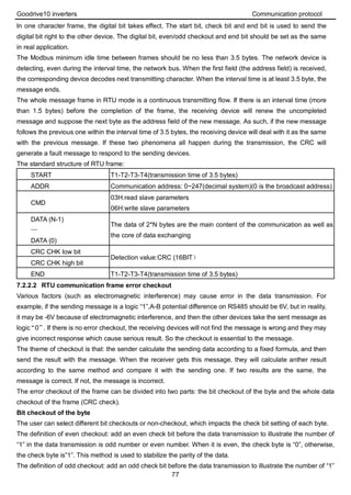 Goodrive10 inverters Communication protocol
77
In one character frame, the digital bit takes effect. The start bit, check bit and end bit is used to send the
digital bit right to the other device. The digital bit, even/odd checkout and end bit should be set as the same
in real application.
The Modbus minimum idle time between frames should be no less than 3.5 bytes. The network device is
detecting, even during the interval time, the network bus. When the first field (the address field) is received,
the corresponding device decodes next transmitting character. When the interval time is at least 3.5 byte, the
message ends.
The whole message frame in RTU mode is a continuous transmitting flow. If there is an interval time (more
than 1.5 bytes) before the completion of the frame, the receiving device will renew the uncompleted
message and suppose the next byte as the address field of the new message. As such, if the new message
follows the previous one within the interval time of 3.5 bytes, the receiving device will deal with it as the same
with the previous message. If these two phenomena all happen during the transmission, the CRC will
generate a fault message to respond to the sending devices.
The standard structure of RTU frame:
START T1-T2-T3-T4(transmission time of 3.5 bytes)
ADDR Communication address: 0~247(decimal system)(0 is the broadcast address)
CMD
03H:read slave parameters
06H:write slave parameters
DATA (N-1)
…
DATA (0)
The data of 2*N bytes are the main content of the communication as well as
the core of data exchanging
CRC CHK low bit
Detection value:CRC (16BIT）
CRC CHK high bit
END T1-T2-T3-T4(transmission time of 3.5 bytes)
7.2.2.2 RTU communication frame error checkout
Various factors (such as electromagnetic interference) may cause error in the data transmission. For
example, if the sending message is a logic “1”,A-B potential difference on RS485 should be 6V, but in reality,
it may be -6V because of electromagnetic interference, and then the other devices take the sent message as
logic“0”. If there is no error checkout, the receiving devices will not find the message is wrong and they may
give incorrect response which cause serious result. So the checkout is essential to the message.
The theme of checkout is that: the sender calculate the sending data according to a fixed formula, and then
send the result with the message. When the receiver gets this message, they will calculate anther result
according to the same method and compare it with the sending one. If two results are the same, the
message is correct. If not, the message is incorrect.
The error checkout of the frame can be divided into two parts: the bit checkout of the byte and the whole data
checkout of the frame (CRC check).
Bit checkout of the byte
The user can select different bit checkouts or non-checkout, which impacts the check bit setting of each byte.
The definition of even checkout: add an even check bit before the data transmission to illustrate the number of
“1” in the data transmission is odd number or even number. When it is even, the check byte is “0”, otherwise,
the check byte is”1”. This method is used to stabilize the parity of the data.
The definition of odd checkout: add an odd check bit before the data transmission to illustrate the number of “1”
 