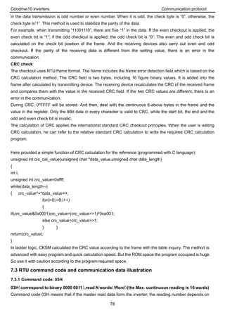 Goodrive10 inverters Communication protocol
78
in the data transmission is odd number or even number. When it is odd, the check byte is “0”, otherwise, the
check byte is”1”. This method is used to stabilize the parity of the data.
For example, when transmitting “11001110”, there are five “1” in the data. If the even checkout is applied, the
even check bit is “1”; if the odd checkout is applied; the odd check bit is “0”. The even and odd check bit is
calculated on the check bit position of the frame. And the receiving devices also carry out even and odd
checkout. If the parity of the receiving data is different from the setting value, there is an error in the
communication.
CRC check
The checkout uses RTU frame format. The frame includes the frame error detection field which is based on the
CRC calculation method. The CRC field is two bytes, including 16 figure binary values. It is added into the
frame after calculated by transmitting device. The receiving device recalculates the CRC of the received frame
and compares them with the value in the received CRC field. If the two CRC values are different, there is an
error in the communication.
During CRC, 0*FFFF will be stored. And then, deal with the continuous 6-above bytes in the frame and the
value in the register. Only the 8Bit data in every character is valid to CRC, while the start bit, the end and the
odd and even check bit is invalid.
The calculation of CRC applies the international standard CRC checkout principles. When the user is editing
CRC calculation, he can refer to the relative standard CRC calculation to write the required CRC calculation
program.
Here provided a simple function of CRC calculation for the reference (programmed with C language):
unsigned int crc_cal_value(unsigned char *data_value,unsigned char data_length)
{
int i;
unsigned int crc_value=0xffff;
while(data_length--)
{ crc_value^=*data_value++;
for(i=0;i<8;i++)
{
if(crc_value&0x0001)crc_value=(crc_value>>1)^0xa001;
else crc_value=crc_value>>1;
} }
return(crc_value);
}
In ladder logic, CKSM calculated the CRC value according to the frame with the table inquiry. The method is
advanced with easy program and quick calculation speed. But the ROM space the program occupied is huge.
So use it with caution according to the program required space.
7.3 RTU command code and communication data illustration
7.3.1 Command code: 03H
03H（correspond to binary 0000 0011）,read N words（Word）(the Max. continuous reading is 16 words)
Command code 03H means that if the master read data form the inverter, the reading number depends on
 