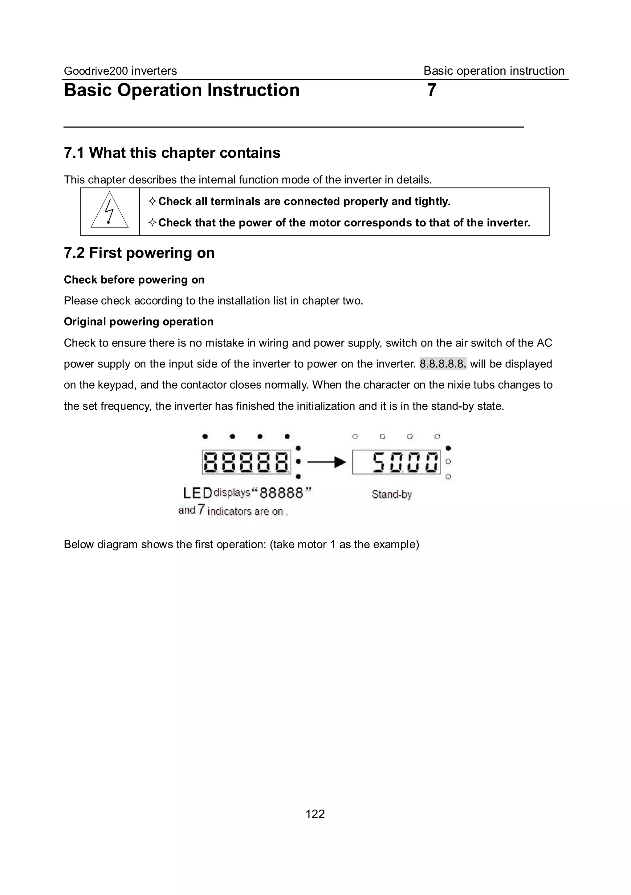 Goodrive200 inverters Basic operation instruction
122
Basic Operation Instruction 7
7.1 What this chapter contains
This chapter describes the internal function mode of the inverter in details.
Check all terminals are connected properly and tightly.
Check that the power of the motor corresponds to that of the inverter.
7.2 First powering on
Check before powering on
Please check according to the installation list in chapter two.
Original powering operation
Check to ensure there is no mistake in wiring and power supply, switch on the air switch of the AC
power supply on the input side of the inverter to power on the inverter. 8.8.8.8.8. will be displayed
on the keypad, and the contactor closes normally. When the character on the nixie tubs changes to
the set frequency, the inverter has finished the initialization and it is in the stand-by state.
Below diagram shows the first operation: (take motor 1 as the example)
 