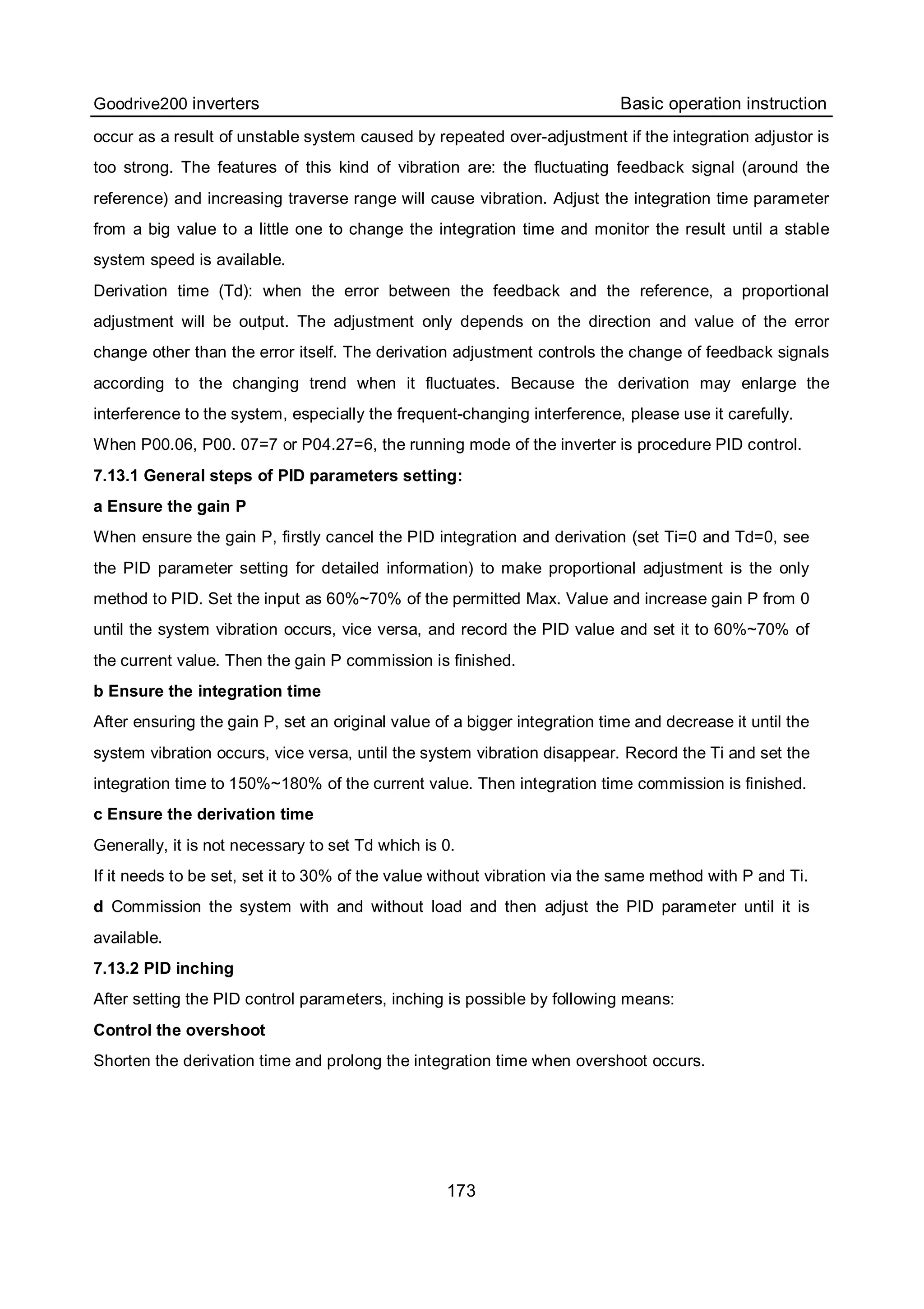 Goodrive200 inverters Basic operation instruction
173
occur as a result of unstable system caused by repeated over-adjustment if the integration adjustor is
too strong. The features of this kind of vibration are: the fluctuating feedback signal (around the
reference) and increasing traverse range will cause vibration. Adjust the integration time parameter
from a big value to a little one to change the integration time and monitor the result until a stable
system speed is available.
Derivation time (Td): when the error between the feedback and the reference, a proportional
adjustment will be output. The adjustment only depends on the direction and value of the error
change other than the error itself. The derivation adjustment controls the change of feedback signals
according to the changing trend when it fluctuates. Because the derivation may enlarge the
interference to the system, especially the frequent-changing interference, please use it carefully.
When P00.06, P00. 07=7 or P04.27=6, the running mode of the inverter is procedure PID control.
7.13.1 General steps of PID parameters setting:
a Ensure the gain P
When ensure the gain P, firstly cancel the PID integration and derivation (set Ti=0 and Td=0, see
the PID parameter setting for detailed information) to make proportional adjustment is the only
method to PID. Set the input as 60%~70% of the permitted Max. Value and increase gain P from 0
until the system vibration occurs, vice versa, and record the PID value and set it to 60%~70% of
the current value. Then the gain P commission is finished.
b Ensure the integration time
After ensuring the gain P, set an original value of a bigger integration time and decrease it until the
system vibration occurs, vice versa, until the system vibration disappear. Record the Ti and set the
integration time to 150%~180% of the current value. Then integration time commission is finished.
c Ensure the derivation time
Generally, it is not necessary to set Td which is 0.
If it needs to be set, set it to 30% of the value without vibration via the same method with P and Ti.
d Commission the system with and without load and then adjust the PID parameter until it is
available.
7.13.2 PID inching
After setting the PID control parameters, inching is possible by following means:
Control the overshoot
Shorten the derivation time and prolong the integration time when overshoot occurs.
 
