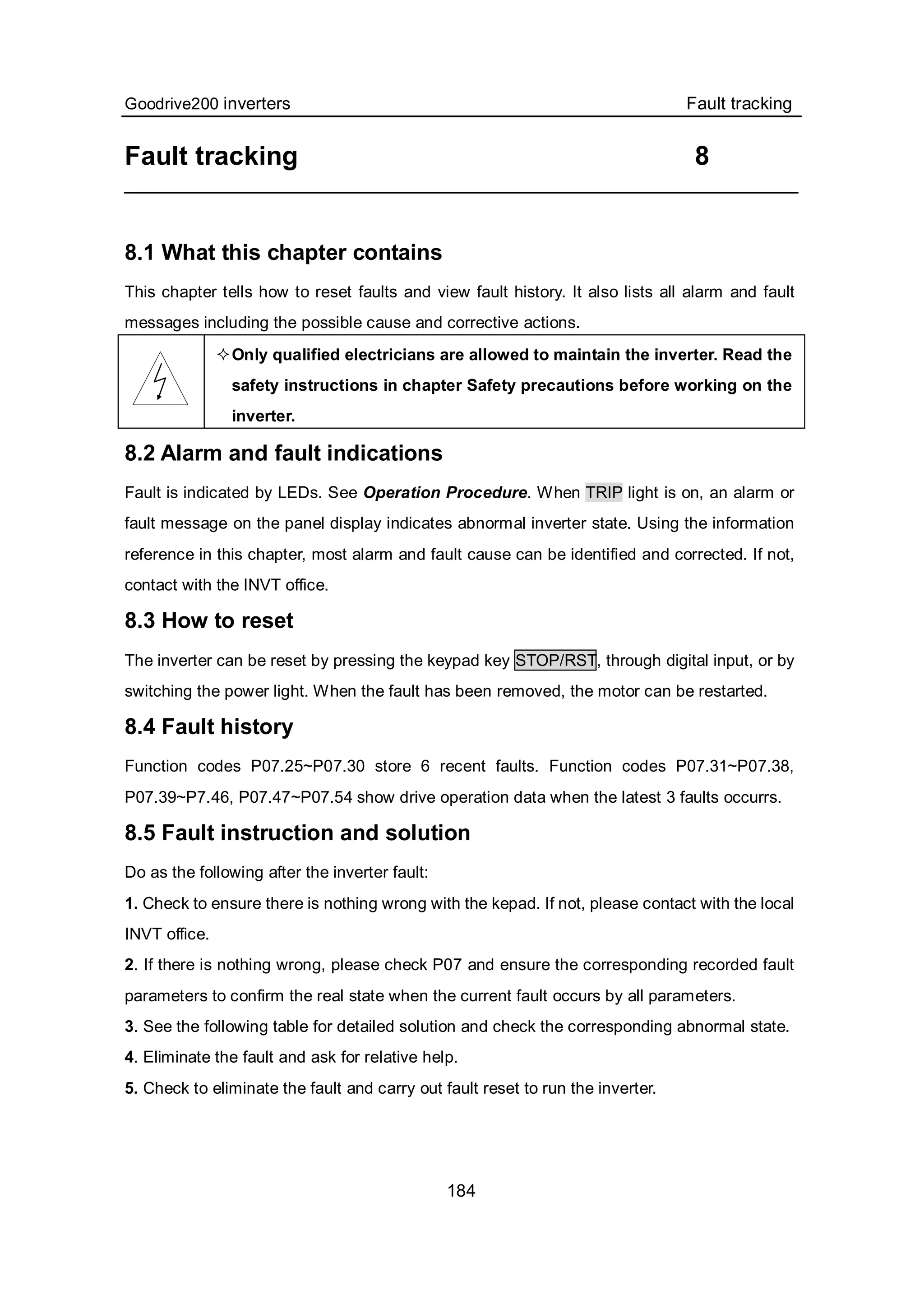 Goodrive200 inverters Fault tracking
184
Fault tracking 8
8.1 What this chapter contains
This chapter tells how to reset faults and view fault history. It also lists all alarm and fault
messages including the possible cause and corrective actions.
Only qualified electricians are allowed to maintain the inverter. Read the
safety instructions in chapter Safety precautions before working on the
inverter.
8.2 Alarm and fault indications
Fault is indicated by LEDs. See Operation Procedure. When TRIP light is on, an alarm or
fault message on the panel display indicates abnormal inverter state. Using the information
reference in this chapter, most alarm and fault cause can be identified and corrected. If not,
contact with the INVT office.
8.3 How to reset
The inverter can be reset by pressing the keypad key STOP/RST, through digital input, or by
switching the power light. When the fault has been removed, the motor can be restarted.
8.4 Fault history
Function codes P07.25~P07.30 store 6 recent faults. Function codes P07.31~P07.38,
P07.39~P7.46, P07.47~P07.54 show drive operation data when the latest 3 faults occurrs.
8.5 Fault instruction and solution
Do as the following after the inverter fault:
1. Check to ensure there is nothing wrong with the kepad. If not, please contact with the local
INVT office.
2. If there is nothing wrong, please check P07 and ensure the corresponding recorded fault
parameters to confirm the real state when the current fault occurs by all parameters.
3. See the following table for detailed solution and check the corresponding abnormal state.
4. Eliminate the fault and ask for relative help.
5. Check to eliminate the fault and carry out fault reset to run the inverter.
 