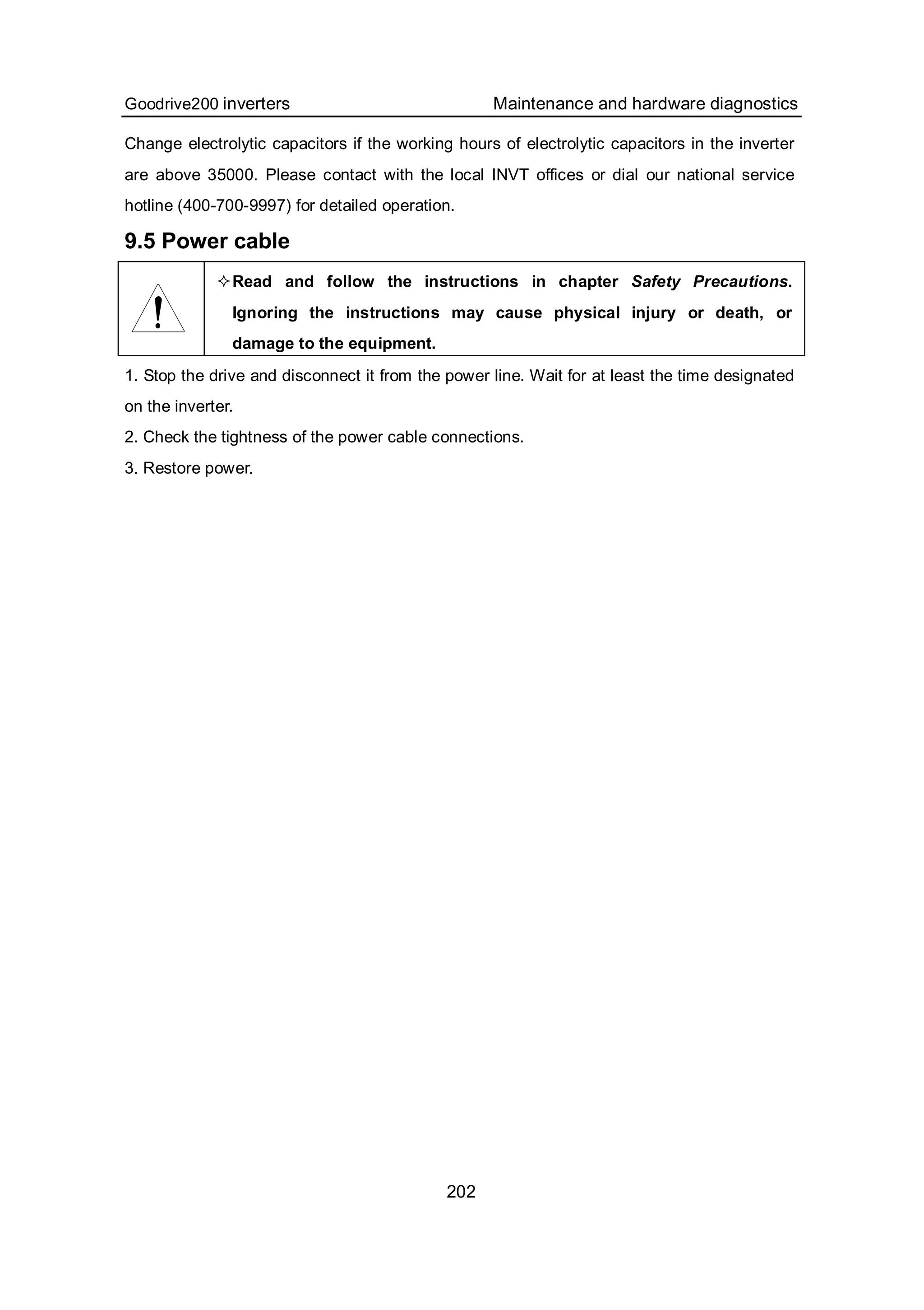 Goodrive200 inverters Maintenance and hardware diagnostics
202
Change electrolytic capacitors if the working hours of electrolytic capacitors in the inverter
are above 35000. Please contact with the local INVT offices or dial our national service
hotline (400-700-9997) for detailed operation.
9.5 Power cable
Read and follow the instructions in chapter Safety Precautions.
Ignoring the instructions may cause physical injury or death, or
damage to the equipment.
1. Stop the drive and disconnect it from the power line. Wait for at least the time designated
on the inverter.
2. Check the tightness of the power cable connections.
3. Restore power.
 