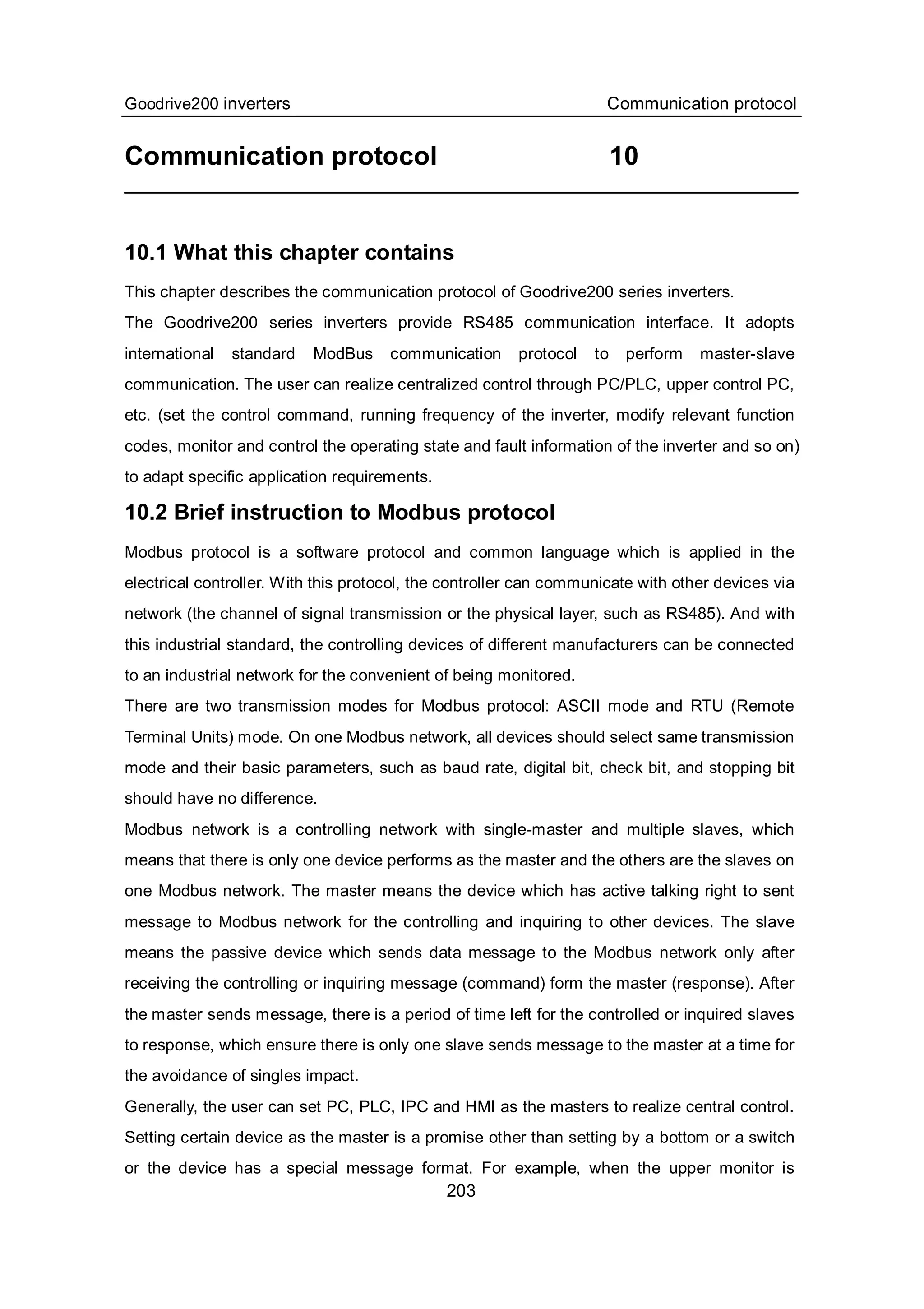 Goodrive200 inverters Communication protocol
203
Communication protocol 10
10.1 What this chapter contains
This chapter describes the communication protocol of Goodrive200 series inverters.
The Goodrive200 series inverters provide RS485 communication interface. It adopts
international standard ModBus communication protocol to perform master-slave
communication. The user can realize centralized control through PC/PLC, upper control PC,
etc. (set the control command, running frequency of the inverter, modify relevant function
codes, monitor and control the operating state and fault information of the inverter and so on)
to adapt specific application requirements.
10.2 Brief instruction to Modbus protocol
Modbus protocol is a software protocol and common language which is applied in the
electrical controller. With this protocol, the controller can communicate with other devices via
network (the channel of signal transmission or the physical layer, such as RS485). And with
this industrial standard, the controlling devices of different manufacturers can be connected
to an industrial network for the convenient of being monitored.
There are two transmission modes for Modbus protocol: ASCII mode and RTU (Remote
Terminal Units) mode. On one Modbus network, all devices should select same transmission
mode and their basic parameters, such as baud rate, digital bit, check bit, and stopping bit
should have no difference.
Modbus network is a controlling network with single-master and multiple slaves, which
means that there is only one device performs as the master and the others are the slaves on
one Modbus network. The master means the device which has active talking right to sent
message to Modbus network for the controlling and inquiring to other devices. The slave
means the passive device which sends data message to the Modbus network only after
receiving the controlling or inquiring message (command) form the master (response). After
the master sends message, there is a period of time left for the controlled or inquired slaves
to response, which ensure there is only one slave sends message to the master at a time for
the avoidance of singles impact.
Generally, the user can set PC, PLC, IPC and HMI as the masters to realize central control.
Setting certain device as the master is a promise other than setting by a bottom or a switch
or the device has a special message format. For example, when the upper monitor is
 