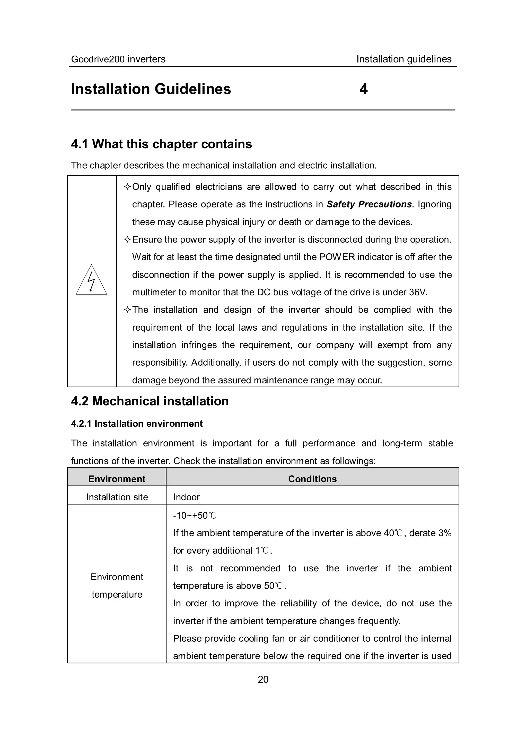 Goodrive200 inverters Installation guidelines
20
Installation Guidelines 4
4.1 What this chapter contains
The chapter describes the mechanical installation and electric installation.
Only qualified electricians are allowed to carry out what described in this
chapter. Please operate as the instructions in Safety Precautions. Ignoring
these may cause physical injury or death or damage to the devices.
Ensure the power supply of the inverter is disconnected during the operation.
Wait for at least the time designated until the POWER indicator is off after the
disconnection if the power supply is applied. It is recommended to use the
multimeter to monitor that the DC bus voltage of the drive is under 36V.
The installation and design of the inverter should be complied with the
requirement of the local laws and regulations in the installation site. If the
installation infringes the requirement, our company will exempt from any
responsibility. Additionally, if users do not comply with the suggestion, some
damage beyond the assured maintenance range may occur.
4.2 Mechanical installation
4.2.1 Installation environment
The installation environment is important for a full performance and long-term stable
functions of the inverter. Check the installation environment as followings:
Environment Conditions
Installation site Indoor
Environment
temperature
-10~+50℃
If the ambient temperature of the inverter is above 40 , derate 3%℃
for every additional 1 .℃
It is not recommended to use the inverter if the ambient
temperature is above 50 .℃
In order to improve the reliability of the device, do not use the
inverter if the ambient temperature changes frequently.
Please provide cooling fan or air conditioner to control the internal
ambient temperature below the required one if the inverter is used
 