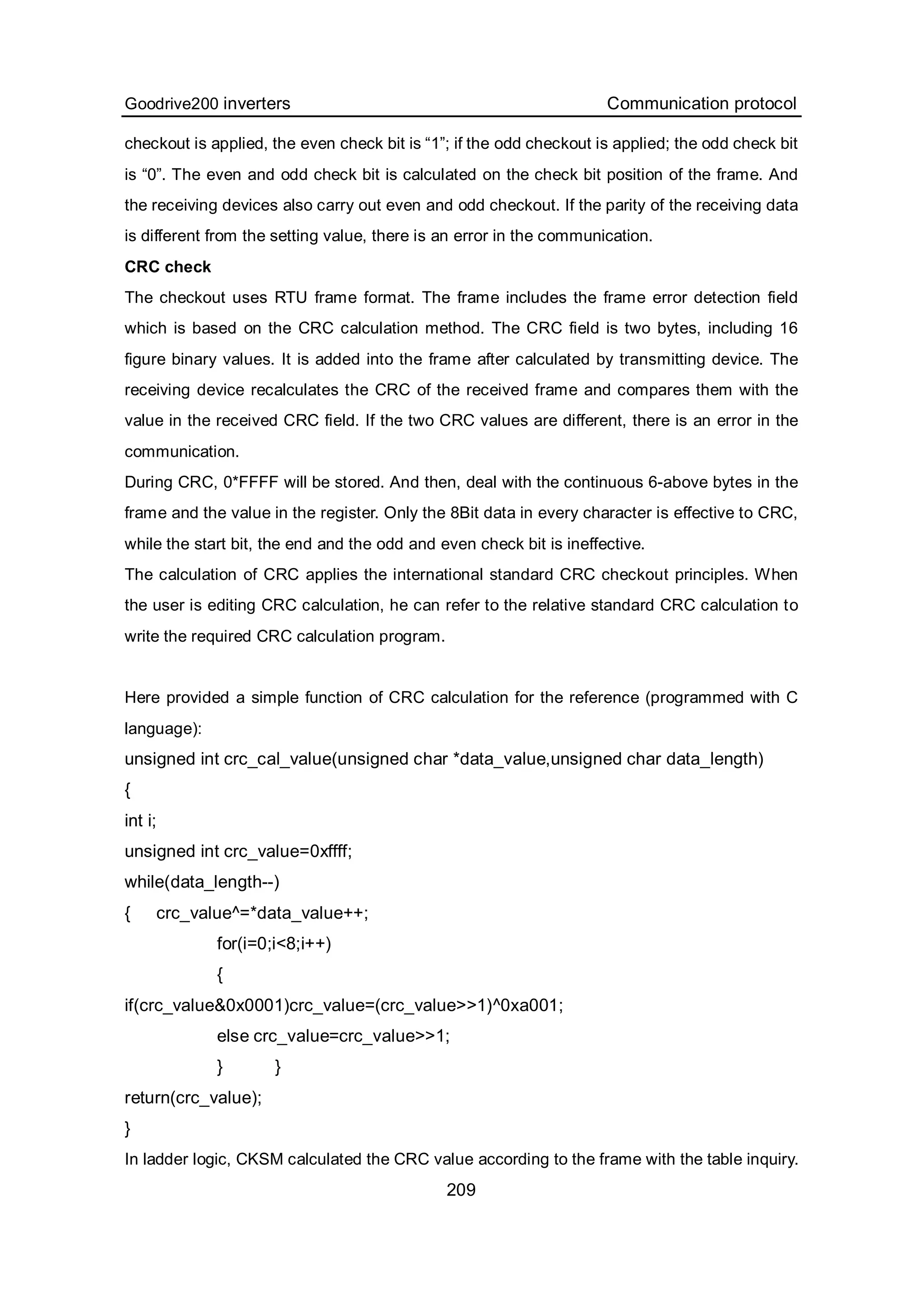 Goodrive200 inverters Communication protocol
209
checkout is applied, the even check bit is “1”; if the odd checkout is applied; the odd check bit
is “0”. The even and odd check bit is calculated on the check bit position of the frame. And
the receiving devices also carry out even and odd checkout. If the parity of the receiving data
is different from the setting value, there is an error in the communication.
CRC check
The checkout uses RTU frame format. The frame includes the frame error detection field
which is based on the CRC calculation method. The CRC field is two bytes, including 16
figure binary values. It is added into the frame after calculated by transmitting device. The
receiving device recalculates the CRC of the received frame and compares them with the
value in the received CRC field. If the two CRC values are different, there is an error in the
communication.
During CRC, 0*FFFF will be stored. And then, deal with the continuous 6-above bytes in the
frame and the value in the register. Only the 8Bit data in every character is effective to CRC,
while the start bit, the end and the odd and even check bit is ineffective.
The calculation of CRC applies the international standard CRC checkout principles. When
the user is editing CRC calculation, he can refer to the relative standard CRC calculation to
write the required CRC calculation program.
Here provided a simple function of CRC calculation for the reference (programmed with C
language):
unsigned int crc_cal_value(unsigned char *data_value,unsigned char data_length)
{
int i;
unsigned int crc_value=0xffff;
while(data_length--)
{ crc_value^=*data_value++;
for(i=0;i<8;i++)
{
if(crc_value&0x0001)crc_value=(crc_value>>1)^0xa001;
else crc_value=crc_value>>1;
} }
return(crc_value);
}
In ladder logic, CKSM calculated the CRC value according to the frame with the table inquiry.
 