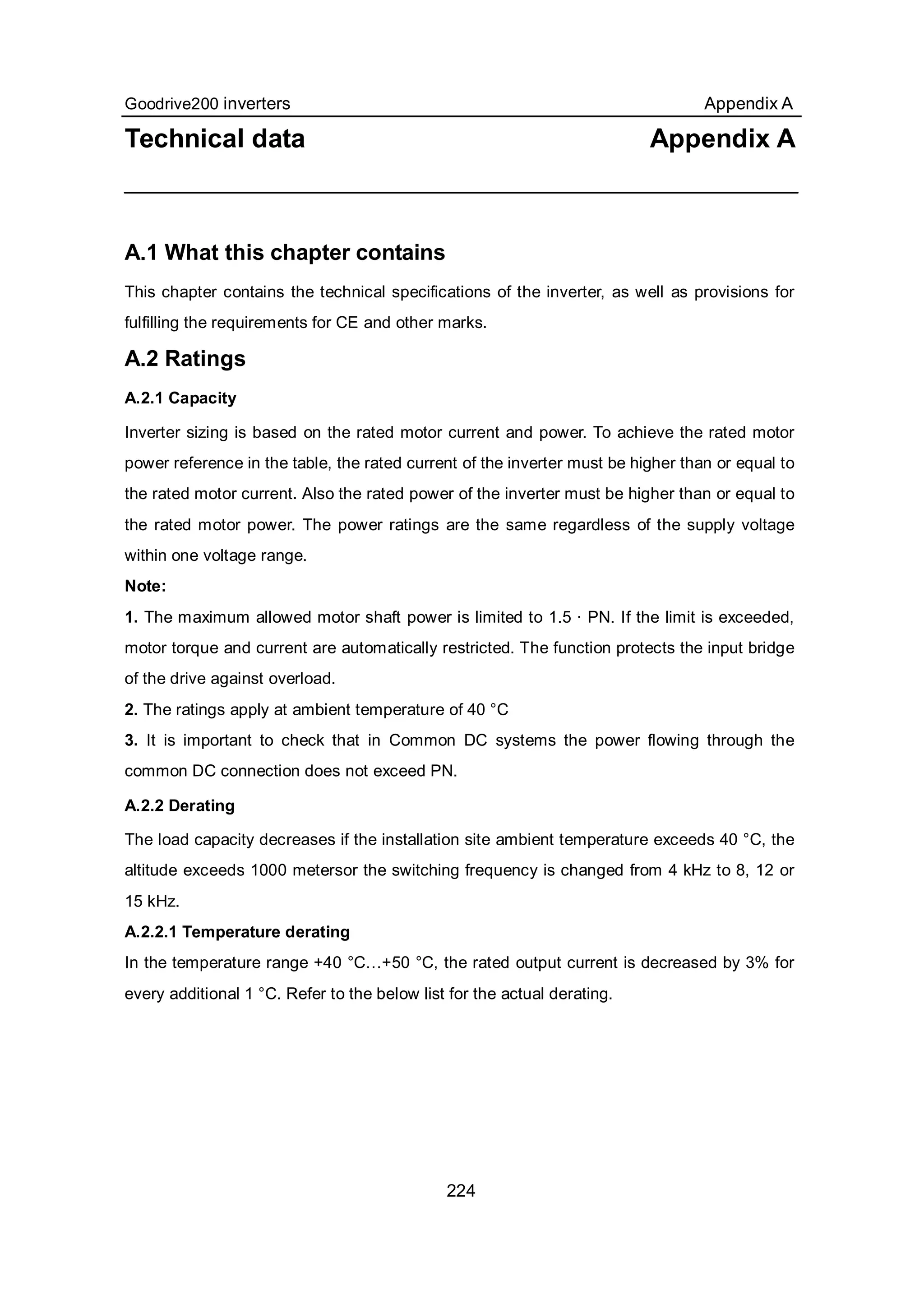 Goodrive200 inverters Appendix A
224
Technical data Appendix A
A.1 What this chapter contains
This chapter contains the technical specifications of the inverter, as well as provisions for
fulfilling the requirements for CE and other marks.
A.2 Ratings
A.2.1 Capacity
Inverter sizing is based on the rated motor current and power. To achieve the rated motor
power reference in the table, the rated current of the inverter must be higher than or equal to
the rated motor current. Also the rated power of the inverter must be higher than or equal to
the rated motor power. The power ratings are the same regardless of the supply voltage
within one voltage range.
Note:
1. The maximum allowed motor shaft power is limited to 1.5 · PN. If the limit is exceeded,
motor torque and current are automatically restricted. The function protects the input bridge
of the drive against overload.
2. The ratings apply at ambient temperature of 40 °C
3. It is important to check that in Common DC systems the power flowing through the
common DC connection does not exceed PN.
A.2.2 Derating
The load capacity decreases if the installation site ambient temperature exceeds 40 °C, the
altitude exceeds 1000 metersor the switching frequency is changed from 4 kHz to 8, 12 or
15 kHz.
A.2.2.1 Temperature derating
In the temperature range +40 °C…+50 °C, the rated output current is decreased by 3% for
every additional 1 °C. Refer to the below list for the actual derating.
 