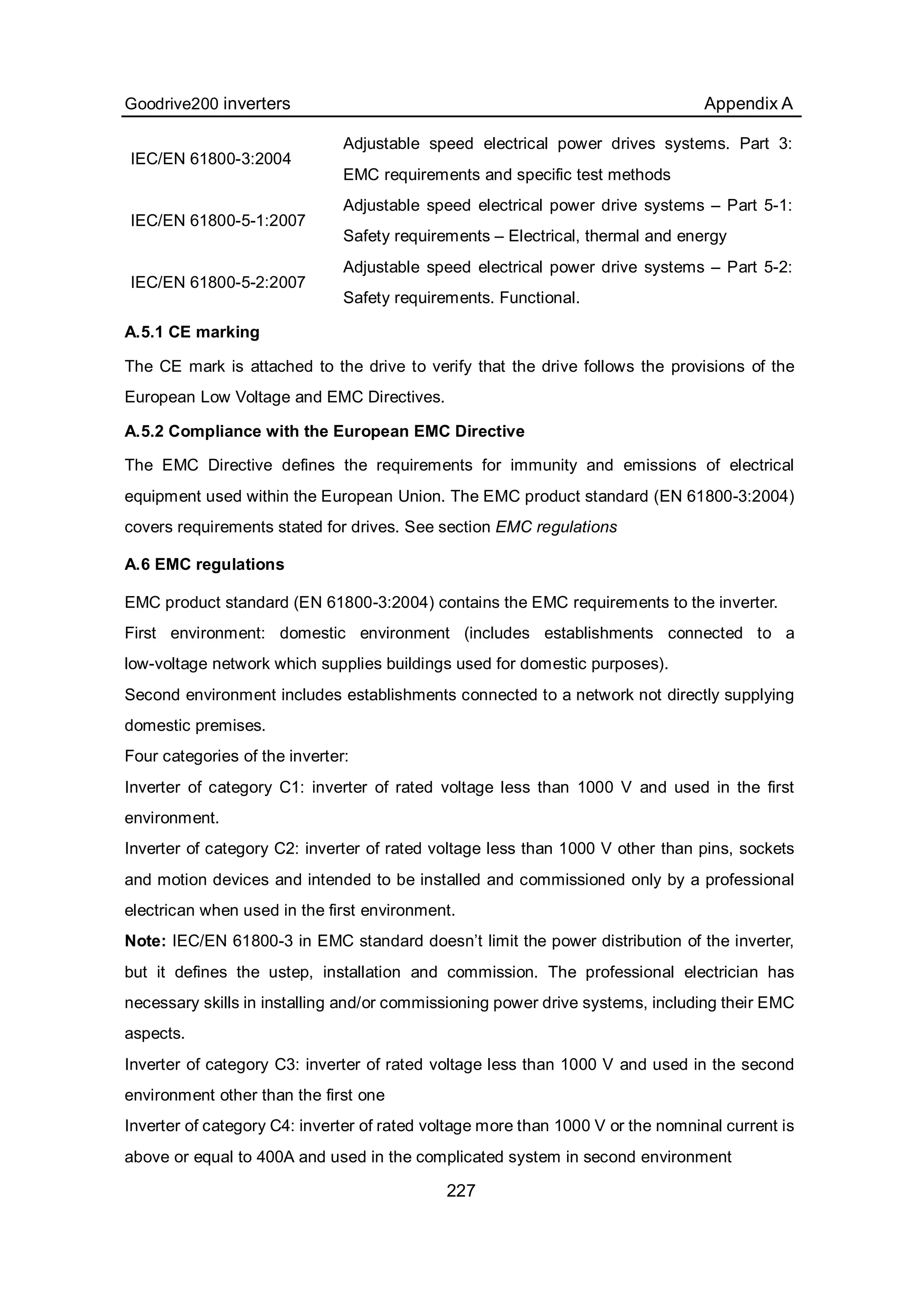 Goodrive200 inverters Appendix A
227
IEC/EN 61800-3:2004
Adjustable speed electrical power drives systems. Part 3:
EMC requirements and specific test methods
IEC/EN 61800-5-1:2007
Adjustable speed electrical power drive systems – Part 5-1:
Safety requirements – Electrical, thermal and energy
IEC/EN 61800-5-2:2007
Adjustable speed electrical power drive systems – Part 5-2:
Safety requirements. Functional.
A.5.1 CE marking
The CE mark is attached to the drive to verify that the drive follows the provisions of the
European Low Voltage and EMC Directives.
A.5.2 Compliance with the European EMC Directive
The EMC Directive defines the requirements for immunity and emissions of electrical
equipment used within the European Union. The EMC product standard (EN 61800-3:2004)
covers requirements stated for drives. See section EMC regulations
A.6 EMC regulations
EMC product standard (EN 61800-3:2004) contains the EMC requirements to the inverter.
First environment: domestic environment (includes establishments connected to a
low-voltage network which supplies buildings used for domestic purposes).
Second environment includes establishments connected to a network not directly supplying
domestic premises.
Four categories of the inverter:
Inverter of category C1: inverter of rated voltage less than 1000 V and used in the first
environment.
Inverter of category C2: inverter of rated voltage less than 1000 V other than pins, sockets
and motion devices and intended to be installed and commissioned only by a professional
electrican when used in the first environment.
Note: IEC/EN 61800-3 in EMC standard doesn’t limit the power distribution of the inverter,
but it defines the ustep, installation and commission. The professional electrician has
necessary skills in installing and/or commissioning power drive systems, including their EMC
aspects.
Inverter of category C3: inverter of rated voltage less than 1000 V and used in the second
environment other than the first one
Inverter of category C4: inverter of rated voltage more than 1000 V or the nomninal current is
above or equal to 400A and used in the complicated system in second environment
 