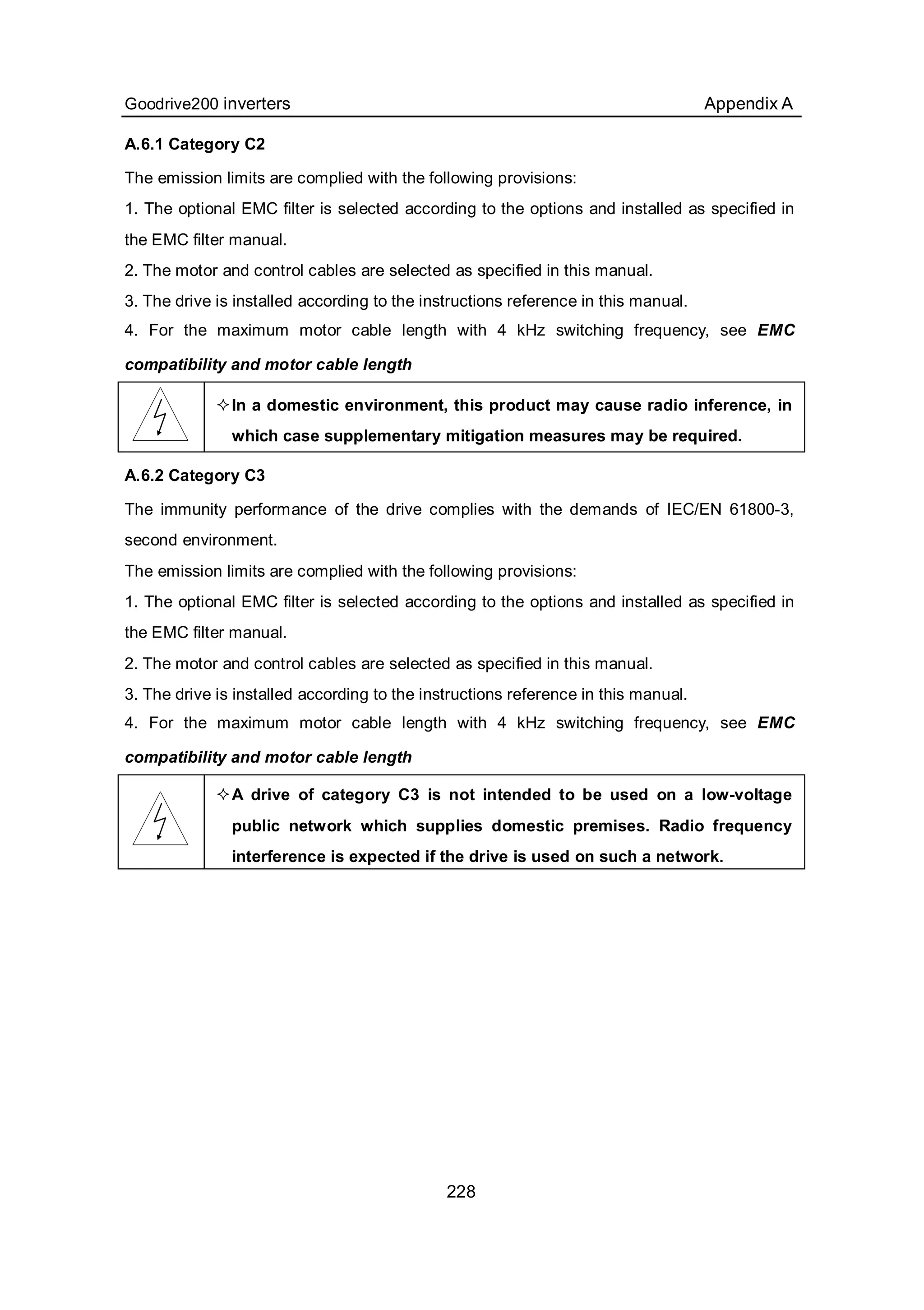 Goodrive200 inverters Appendix A
228
A.6.1 Category C2
The emission limits are complied with the following provisions:
1. The optional EMC filter is selected according to the options and installed as specified in
the EMC filter manual.
2. The motor and control cables are selected as specified in this manual.
3. The drive is installed according to the instructions reference in this manual.
4. For the maximum motor cable length with 4 kHz switching frequency, see EMC
compatibility and motor cable length
In a domestic environment, this product may cause radio inference, in
which case supplementary mitigation measures may be required.
A.6.2 Category C3
The immunity performance of the drive complies with the demands of IEC/EN 61800-3,
second environment.
The emission limits are complied with the following provisions:
1. The optional EMC filter is selected according to the options and installed as specified in
the EMC filter manual.
2. The motor and control cables are selected as specified in this manual.
3. The drive is installed according to the instructions reference in this manual.
4. For the maximum motor cable length with 4 kHz switching frequency, see EMC
compatibility and motor cable length
A drive of category C3 is not intended to be used on a low-voltage
public network which supplies domestic premises. Radio frequency
interference is expected if the drive is used on such a network.
 