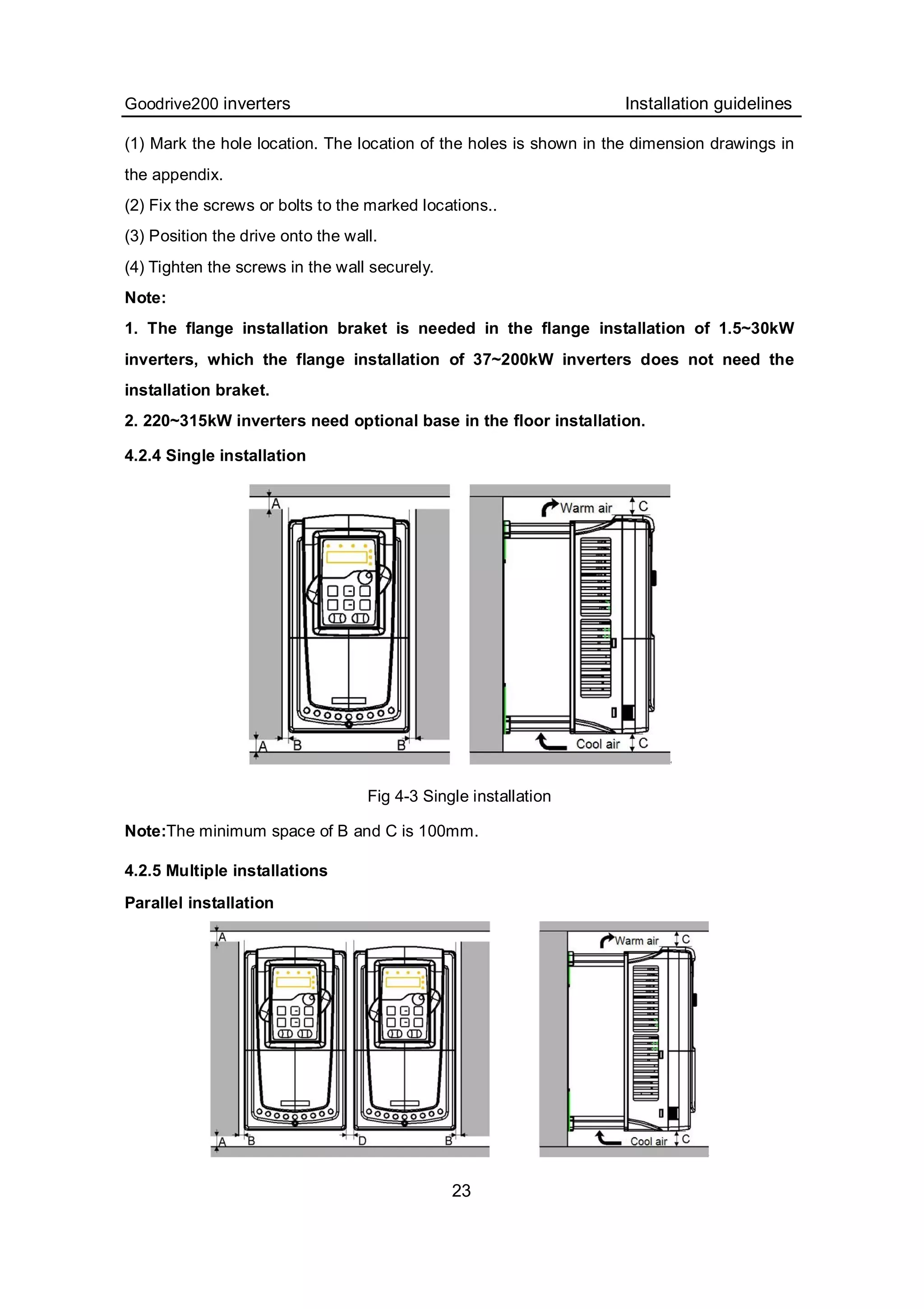 Goodrive200 inverters Installation guidelines
23
(1) Mark the hole location. The location of the holes is shown in the dimension drawings in
the appendix.
(2) Fix the screws or bolts to the marked locations..
(3) Position the drive onto the wall.
(4) Tighten the screws in the wall securely.
Note:
1. The flange installation braket is needed in the flange installation of 1.5~30kW
inverters, which the flange installation of 37~200kW inverters does not need the
installation braket.
2. 220~315kW inverters need optional base in the floor installation.
4.2.4 Single installation
Fig 4-3 Single installation
Note:The minimum space of B and C is 100mm.
4.2.5 Multiple installations
Parallel installation
 