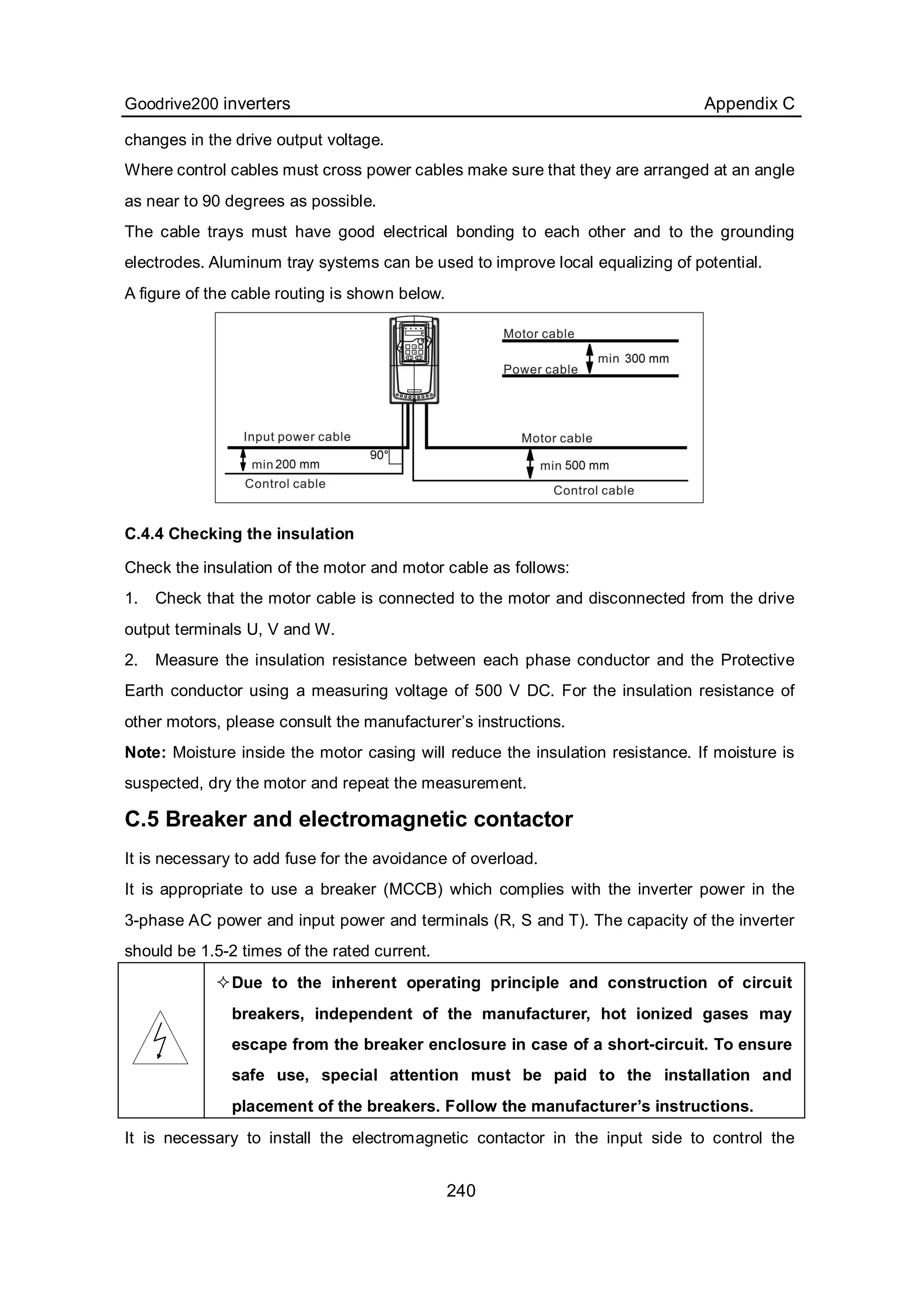 Goodrive200 inverters Appendix C
240
changes in the drive output voltage.
Where control cables must cross power cables make sure that they are arranged at an angle
as near to 90 degrees as possible.
The cable trays must have good electrical bonding to each other and to the grounding
electrodes. Aluminum tray systems can be used to improve local equalizing of potential.
A figure of the cable routing is shown below.
C.4.4 Checking the insulation
Check the insulation of the motor and motor cable as follows:
1. Check that the motor cable is connected to the motor and disconnected from the drive
output terminals U, V and W.
2. Measure the insulation resistance between each phase conductor and the Protective
Earth conductor using a measuring voltage of 500 V DC. For the insulation resistance of
other motors, please consult the manufacturer’s instructions.
Note: Moisture inside the motor casing will reduce the insulation resistance. If moisture is
suspected, dry the motor and repeat the measurement.
C.5 Breaker and electromagnetic contactor
It is necessary to add fuse for the avoidance of overload.
It is appropriate to use a breaker (MCCB) which complies with the inverter power in the
3-phase AC power and input power and terminals (R, S and T). The capacity of the inverter
should be 1.5-2 times of the rated current.
Due to the inherent operating principle and construction of circuit
breakers, independent of the manufacturer, hot ionized gases may
escape from the breaker enclosure in case of a short-circuit. To ensure
safe use, special attention must be paid to the installation and
placement of the breakers. Follow the manufacturer’s instructions.
It is necessary to install the electromagnetic contactor in the input side to control the
 