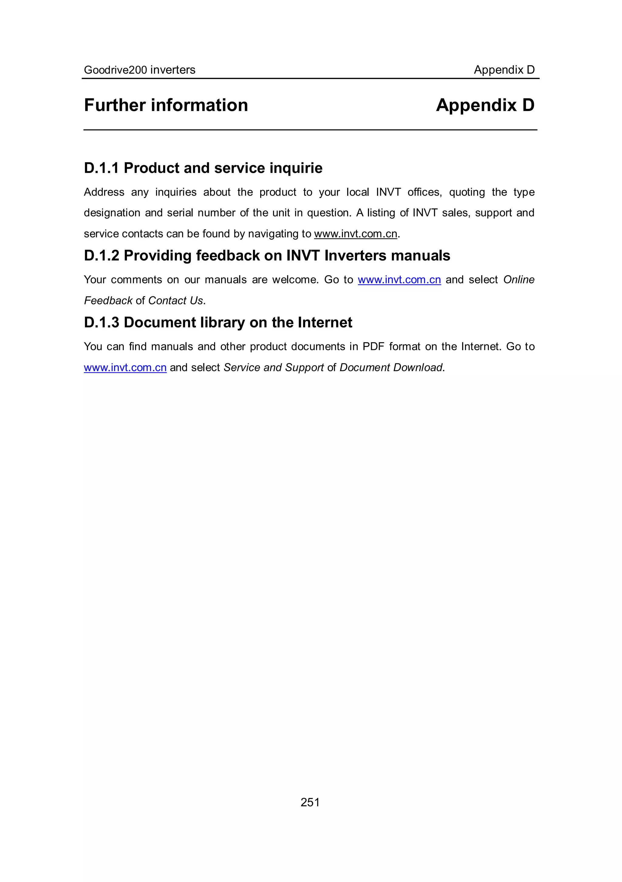 Goodrive200 inverters Appendix D
251
Further information Appendix D
D.1.1 Product and service inquirie
Address any inquiries about the product to your local INVT offices, quoting the type
designation and serial number of the unit in question. A listing of INVT sales, support and
service contacts can be found by navigating to www.invt.com.cn.
D.1.2 Providing feedback on INVT Inverters manuals
Your comments on our manuals are welcome. Go to www.invt.com.cn and select Online
Feedback of Contact Us.
D.1.3 Document library on the Internet
You can find manuals and other product documents in PDF format on the Internet. Go to
www.invt.com.cn and select Service and Support of Document Download.
 