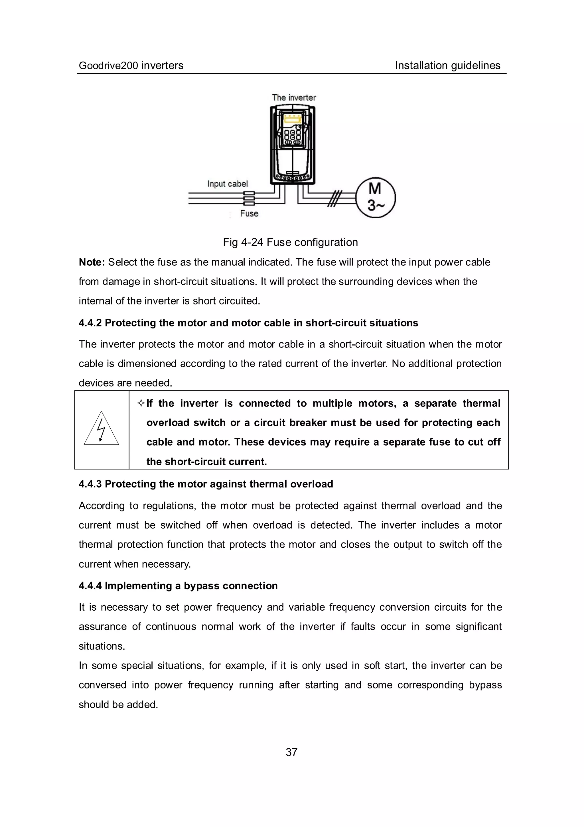 Goodrive200 inverters Installation guidelines
37
Fig 4-24 Fuse configuration
Note: Select the fuse as the manual indicated. The fuse will protect the input power cable
from damage in short-circuit situations. It will protect the surrounding devices when the
internal of the inverter is short circuited.
4.4.2 Protecting the motor and motor cable in short-circuit situations
The inverter protects the motor and motor cable in a short-circuit situation when the motor
cable is dimensioned according to the rated current of the inverter. No additional protection
devices are needed.
If the inverter is connected to multiple motors, a separate thermal
overload switch or a circuit breaker must be used for protecting each
cable and motor. These devices may require a separate fuse to cut off
the short-circuit current.
4.4.3 Protecting the motor against thermal overload
According to regulations, the motor must be protected against thermal overload and the
current must be switched off when overload is detected. The inverter includes a motor
thermal protection function that protects the motor and closes the output to switch off the
current when necessary.
4.4.4 Implementing a bypass connection
It is necessary to set power frequency and variable frequency conversion circuits for the
assurance of continuous normal work of the inverter if faults occur in some significant
situations.
In some special situations, for example, if it is only used in soft start, the inverter can be
conversed into power frequency running after starting and some corresponding bypass
should be added.
 