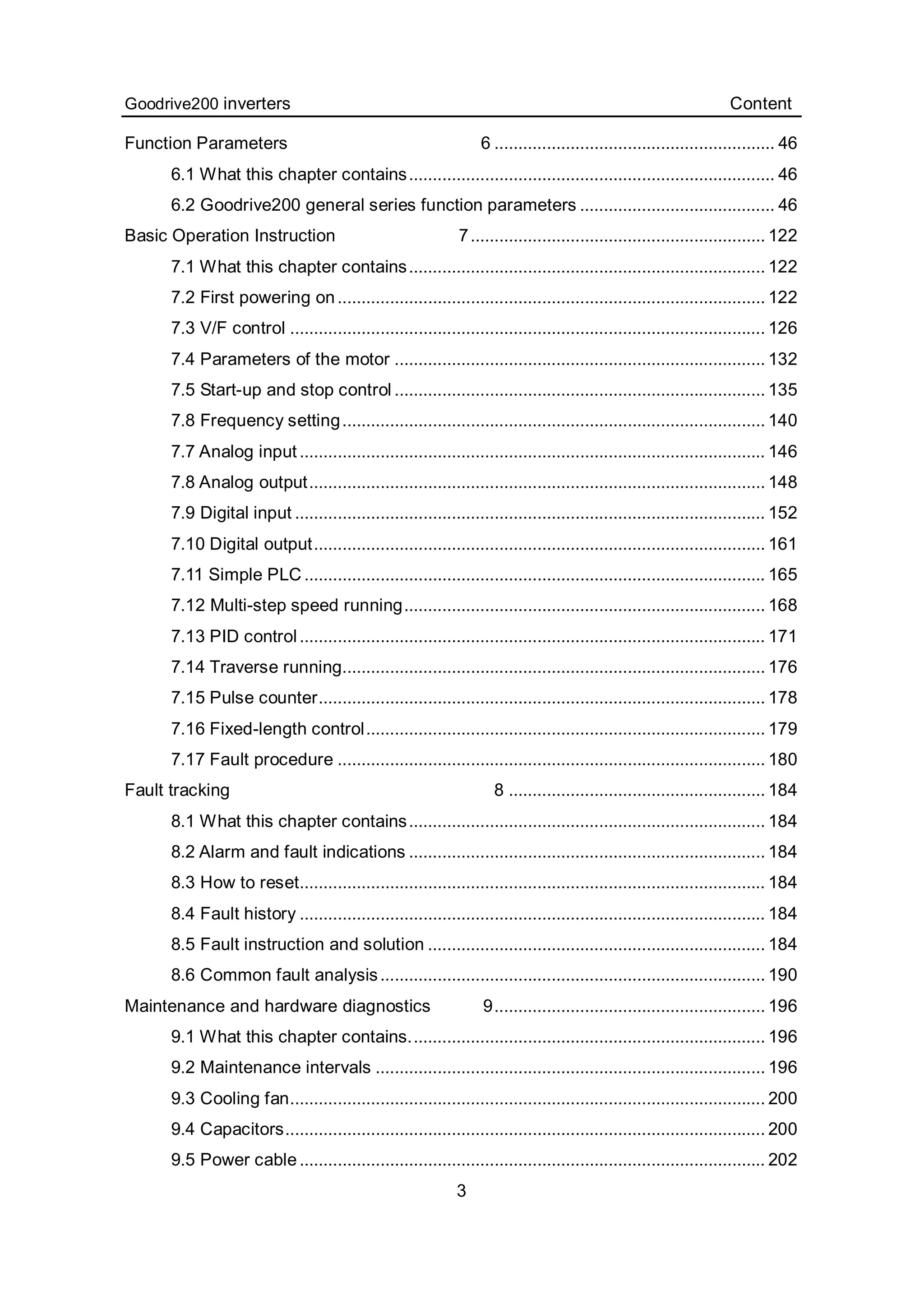 Goodrive200 inverters Content
3
Function Parameters 6 ........................................................... 46
6.1 What this chapter contains............................................................................. 46
6.2 Goodrive200 general series function parameters ......................................... 46
Basic Operation Instruction 7.............................................................. 122
7.1 What this chapter contains........................................................................... 122
7.2 First powering on.......................................................................................... 122
7.3 V/F control .................................................................................................... 126
7.4 Parameters of the motor .............................................................................. 132
7.5 Start-up and stop control .............................................................................. 135
7.8 Frequency setting......................................................................................... 140
7.7 Analog input.................................................................................................. 146
7.8 Analog output................................................................................................ 148
7.9 Digital input ................................................................................................... 152
7.10 Digital output............................................................................................... 161
7.11 Simple PLC ................................................................................................. 165
7.12 Multi-step speed running............................................................................ 168
7.13 PID control.................................................................................................. 171
7.14 Traverse running......................................................................................... 176
7.15 Pulse counter.............................................................................................. 178
7.16 Fixed-length control.................................................................................... 179
7.17 Fault procedure .......................................................................................... 180
Fault tracking 8 ...................................................... 184
8.1 What this chapter contains........................................................................... 184
8.2 Alarm and fault indications ........................................................................... 184
8.3 How to reset.................................................................................................. 184
8.4 Fault history .................................................................................................. 184
8.5 Fault instruction and solution ....................................................................... 184
8.6 Common fault analysis................................................................................. 190
Maintenance and hardware diagnostics 9......................................................... 196
9.1 What this chapter contains........................................................................... 196
9.2 Maintenance intervals .................................................................................. 196
9.3 Cooling fan.................................................................................................... 200
9.4 Capacitors..................................................................................................... 200
9.5 Power cable.................................................................................................. 202
 