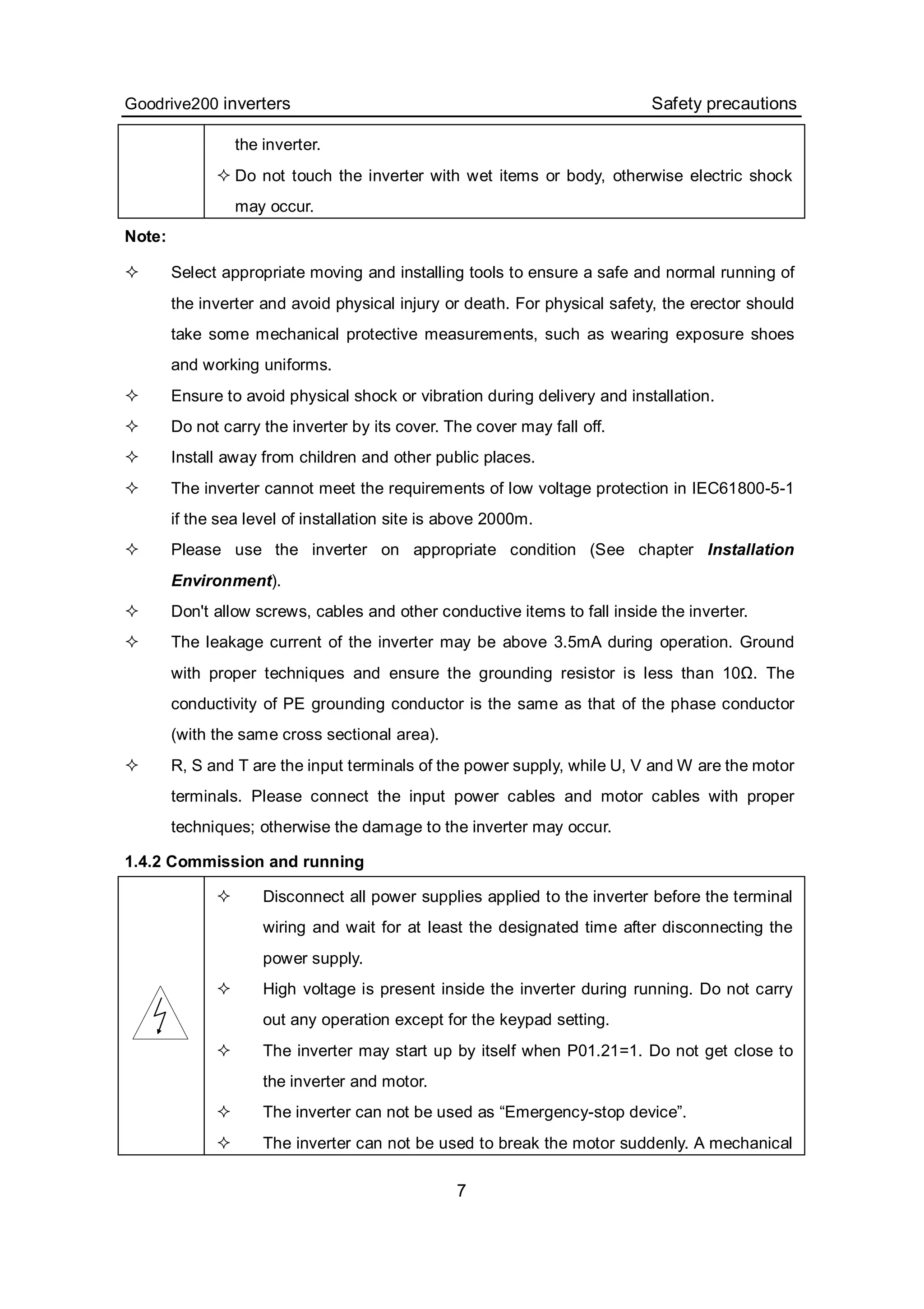 Goodrive200 inverters Safety precautions
7
the inverter.
 Do not touch the inverter with wet items or body, otherwise electric shock
may occur.
Note:
 Select appropriate moving and installing tools to ensure a safe and normal running of
the inverter and avoid physical injury or death. For physical safety, the erector should
take some mechanical protective measurements, such as wearing exposure shoes
and working uniforms.
 Ensure to avoid physical shock or vibration during delivery and installation.
 Do not carry the inverter by its cover. The cover may fall off.
 Install away from children and other public places.
 The inverter cannot meet the requirements of low voltage protection in IEC61800-5-1
if the sea level of installation site is above 2000m.
 Please use the inverter on appropriate condition (See chapter Installation
Environment).
 Don't allow screws, cables and other conductive items to fall inside the inverter.
 The leakage current of the inverter may be above 3.5mA during operation. Ground
with proper techniques and ensure the grounding resistor is less than 10Ω. The
conductivity of PE grounding conductor is the same as that of the phase conductor
(with the same cross sectional area).
 R, S and T are the input terminals of the power supply, while U, V and W are the motor
terminals. Please connect the input power cables and motor cables with proper
techniques; otherwise the damage to the inverter may occur.
1.4.2 Commission and running
 Disconnect all power supplies applied to the inverter before the terminal
wiring and wait for at least the designated time after disconnecting the
power supply.
 High voltage is present inside the inverter during running. Do not carry
out any operation except for the keypad setting.
 The inverter may start up by itself when P01.21=1. Do not get close to
the inverter and motor.
 The inverter can not be used as “Emergency-stop device”.
 The inverter can not be used to break the motor suddenly. A mechanical
 