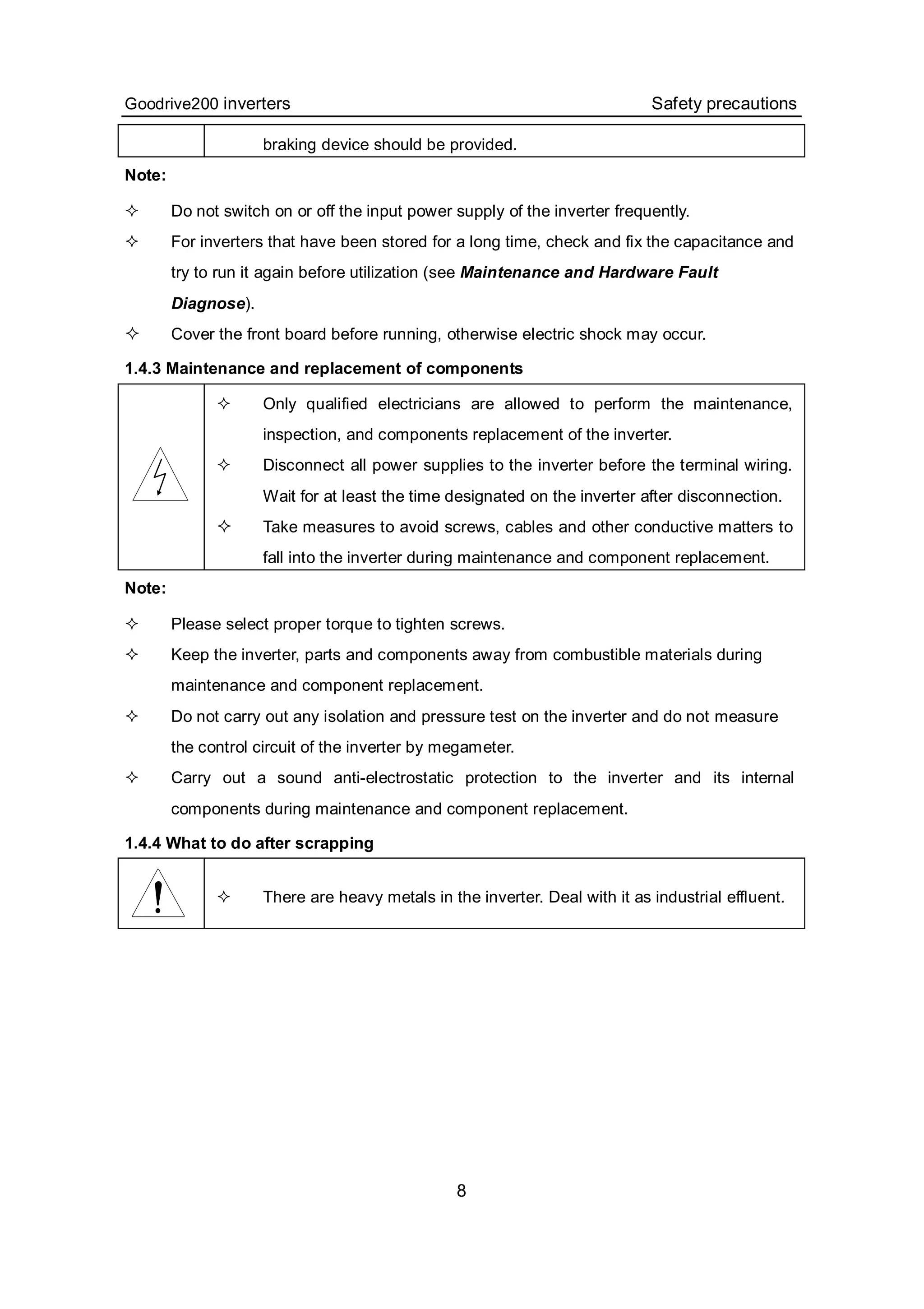 Goodrive200 inverters Safety precautions
8
braking device should be provided.
Note:
 Do not switch on or off the input power supply of the inverter frequently.
 For inverters that have been stored for a long time, check and fix the capacitance and
try to run it again before utilization (see Maintenance and Hardware Fault
Diagnose).
 Cover the front board before running, otherwise electric shock may occur.
1.4.3 Maintenance and replacement of components
 Only qualified electricians are allowed to perform the maintenance,
inspection, and components replacement of the inverter.
 Disconnect all power supplies to the inverter before the terminal wiring.
Wait for at least the time designated on the inverter after disconnection.
 Take measures to avoid screws, cables and other conductive matters to
fall into the inverter during maintenance and component replacement.
Note:
 Please select proper torque to tighten screws.
 Keep the inverter, parts and components away from combustible materials during
maintenance and component replacement.
 Do not carry out any isolation and pressure test on the inverter and do not measure
the control circuit of the inverter by megameter.
 Carry out a sound anti-electrostatic protection to the inverter and its internal
components during maintenance and component replacement.
1.4.4 What to do after scrapping
 There are heavy metals in the inverter. Deal with it as industrial effluent.
 