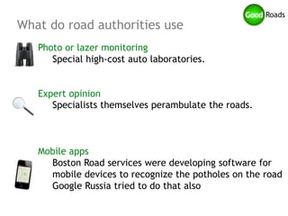 What do road authorities use
   Photo or lazer monitoring
      Special high-cost auto laboratories.


   Expert opinion
      Specialists themselves perambulate the roads.



   Mobile apps
     Boston Road services were developing software for
     mobile devices to recognize the potholes on the road
     Google Russia tried to do that also
 