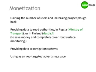 Monetization
Gaining the number of users and increasing project plough-
back

Providing data to road authorities, in Russia (Ministry of
Transport), or in Finland (destia.fi)
(to save money and completely cover road surface
monitoring )

Providing data to navigation systems

Using as an geo-targeted advertising space
 