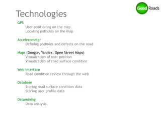 Technologies
GPS
      User positioning on the map
      Locating potholes on the map

Accelerometer
    Defining potholes and defects on the road

Maps (Google, Yandex, Open Street Maps)
    Visualization of user position
    Visualization of road surface condition

Web interface
    Road condition review through the web

Database
    Storing road surface condition data
    Storing user profile data

Datamining
    Data analysis.
 
