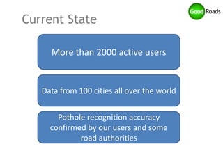 Current State

     More than 2000 active users


   Data from 100 cities all over the world


       Pothole recognition accuracy
     confirmed by our users and some
             road authorities
 