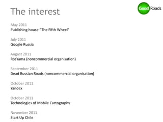 The interest
May 2011
Publishing house “The Fifth Wheel”

July 2011
Google Russia

August 2011
RosYama (noncommercial organisation)

September 2011
Dead Russian Roads (noncommercial organisation)

October 2011
Yandex

October 2011
Technologies of Mobile Cartography

November 2011
Start Up Chile
 