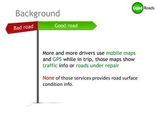 Background



      More and more drivers use mobile maps
      and GPS while in trip, those maps show
      traffic info or roads under repair

      None of those services provides road surface
      condition info.
 