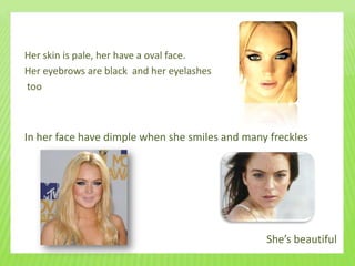 Her skin is pale, her have a oval face.
Her eyebrows are black and her eyelashes
too



In her face have dimple when she smiles and many freckles




                                                She’s beautiful
 