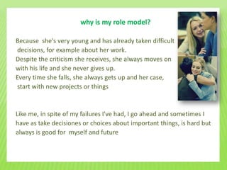 why is my role model?

Because she's very young and has already taken difficult
decisions, for example about her work.
Despite the criticism she receives, she always moves on
with his life and she never gives up.
Every time she falls, she always gets up and her case,
start with new projects or things


Like me, in spite of my failures I've had, I go ahead and sometimes I
have as take decisiones or choices about important things, is hard but
always is good for myself and future
 
