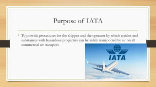 Purpose of IATA
• To provide procedures for the shipper and the operator by which articles and
substances with hazardous properties can be safely transported by air on all
commercial air transport.
 