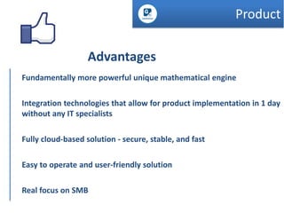 Product

Advantages
Fundamentally more powerful unique mathematical engine
Integration technologies that allow for product implementation in 1 day
without any IT specialists

Fully cloud-based solution - secure, stable, and fast
Easy to operate and user-friendly solution
Real focus on SMB

 
