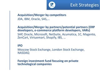 Exit Strategies
Acquisition/Merger by competitors
JDA, IBM, Oracle, SAS,…
Acquisition/Merger by partners/potential partners (ERP
developers, e-commerce platform developers, VARs)
SAP, Oracle, Microsoft, NetSuite, Acumatica, 1C, Magento,
ZenCart, Virtuemart, Shopify, IBS, …
IPO
Moscow Stock Exchange, London Stock Exchange,
NASDAQ
Foreign investment fund focusing on private
technological companies

 