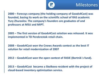 Milestones
2000 – Forecsys company (the holding company of Goods4Cast) was
founded, basing its work on the scientific school of RAS academic
Yury Zhuravlev. The company's founders are graduates of and
professors at MSU and MIPT.
2005 – The first version of Goods4Cast solution was released. It was
implemented in TD Perekrestok retail chain.
2008 – Goods4Cast won the Cnews Awards contest as the best IT
solution for retail modernization of 2007
2012 – Goods4Cast won the open contest of FASIE (Bortnik`s fund).
2013 – Goods4Cast became a Skolkovo resident with the project of
cloud-based inventory optimization service.

 