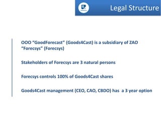 Legal Structure

OOO “GoodForecast” (Goods4Cast) is a subsidiary of ZAO
“Forecsys” (Forecsys)
Stakeholders of Forecsys are 3 natural persons
Forecsys controls 100% of Goods4Cast shares
Goods4Cast management (CEO, CAO, CBDO) has a 3 year option

 