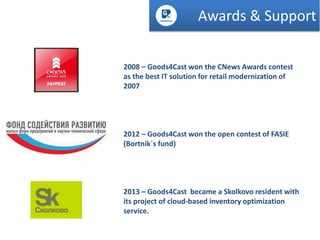Awards & Support
2008 – Goods4Cast won the CNews Awards contest
as the best IT solution for retail modernization of
2007

2012 – Goods4Cast won the open contest of FASIE
(Bortnik`s fund)

2013 – Goods4Cast became a Skolkovo resident with
its project of cloud-based inventory optimization
service.

 