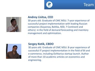 Team
Andrey Lisitsa, CEO
30 years old. Graduate of CMC MSU. 7-year experience of
successful project implementation with leading Russian
companies (Svyaznoy, Baltika, RZD, 7 Continent and
others) in the field of demand forecasting and inventory
management and optimization.

Sergey Kotik, CBDO
30 years old. Graduate of CMC MSU. 8-year experience of
successful IT project implementation in the field of BI and
e-commerce, including Ochkarius startup launch. Author
of more than 10 academic articles on economics and
engineering.

 