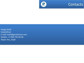 Contacts

Sergey Kotik
Goods4Cast
E-mail: kotik@goods4cast.com
Mobile: +7-968-749-99-48
Skype: Kot_serg9

 