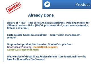 Product
Already Done
Library of “TSA” (Time Series Analysis) algorithms, including models for
different business fields (FMCG, pharmaceutical, consumer electronics,
fashion and others)
Customizable Goods4Cast platform – supply chain management
solution

On-premises product line based on Goods4Cast platform:
Goods4Cast.Planning, Goods4Cast.Supplies,
Goods4Cast.Replenishment
Web-version of Goods4Cast.Replenishment (core functionality) – the
base for Goods4Cast SaaS model.

 