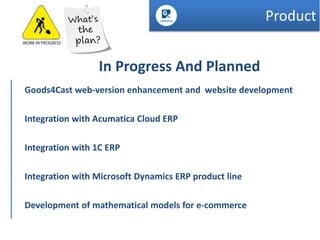 Product
In Progress And Planned
Goods4Cast web-version enhancement and website development
Integration with Acumatica Cloud ERP
Integration with 1C ERP

Integration with Microsoft Dynamics ERP product line
Development of mathematical models for e-commerce

 